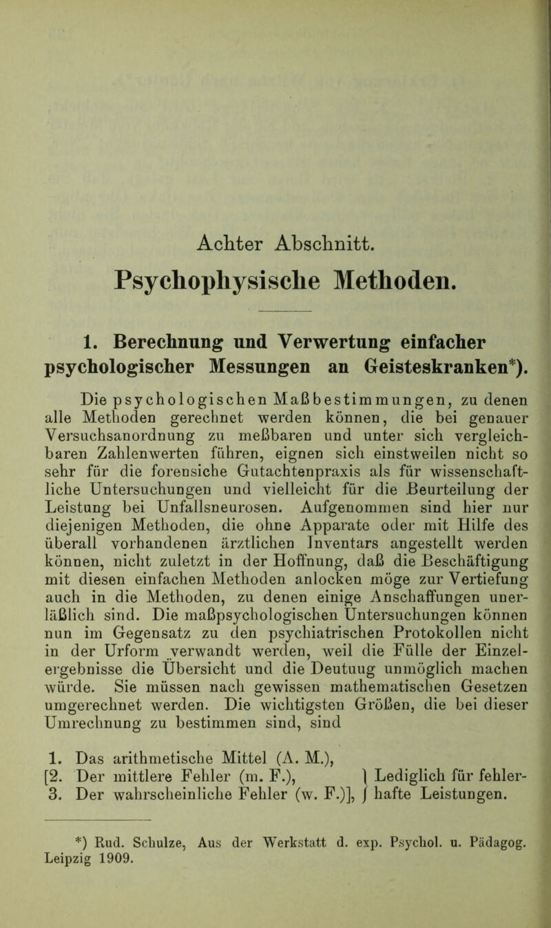 Achter Abschnitt. Psychophysische Methoden. 1. Berechnung und Verwertung einfacher psychologischer Messungen an Geisteskranken*). Die psychologischen Maß bestimm iingen, zu denen alle Methoden gerechnet werden können, die bei genauer Versuchsanordnung zu meßbaren und unter sich vergleich- baren Zahlenwerten führen, eignen sich einstweilen nicht so sehr für die forensiche Gutachtenpraxis als für wissenschaft- liche Untersuchungen und vielleicht für die Beurteilung der Leistung bei Unfallsneurosen. Aufgenommen sind hier nur diejenigen Methoden, die ohne Apparate oder mit Hilfe des überall vorhandenen ärztlichen Inventars angestellt werden können, nicht zuletzt in der Hoffnung, daß die Beschäftigung mit diesen einfachen Methoden anlocken möge zur Vertiefung auch in die Methoden, zu denen einige Anschaffungen uner- läßlich sind. Die maßpsychologischen Untersuchungen können nun im Gegensatz zu den psychiatrischen Protokollen nicht in der Urform verwandt werden, weil die Fülle der Einzel- ergebnisse die Übersicht und die Deutung unmöglich machen würde. Sie müssen nach gewissen mathematischen Gesetzen umgerechnet werden. Die wichtigsten Größen, die bei dieser Umrechnung zu bestimmen sind, sind 1. Das arithmetische Mittel (A. M.), [2. Der mittlere Fehler (m. F.), ] Lediglich für fehler- 3. Der wahrscheinliche Fehler (w. F.)], / hafte Leistungen. *) Rud. Schulze, Aus der Werkstatt d. exp. Psychol. u. Pädagog. Leipzig 1909.