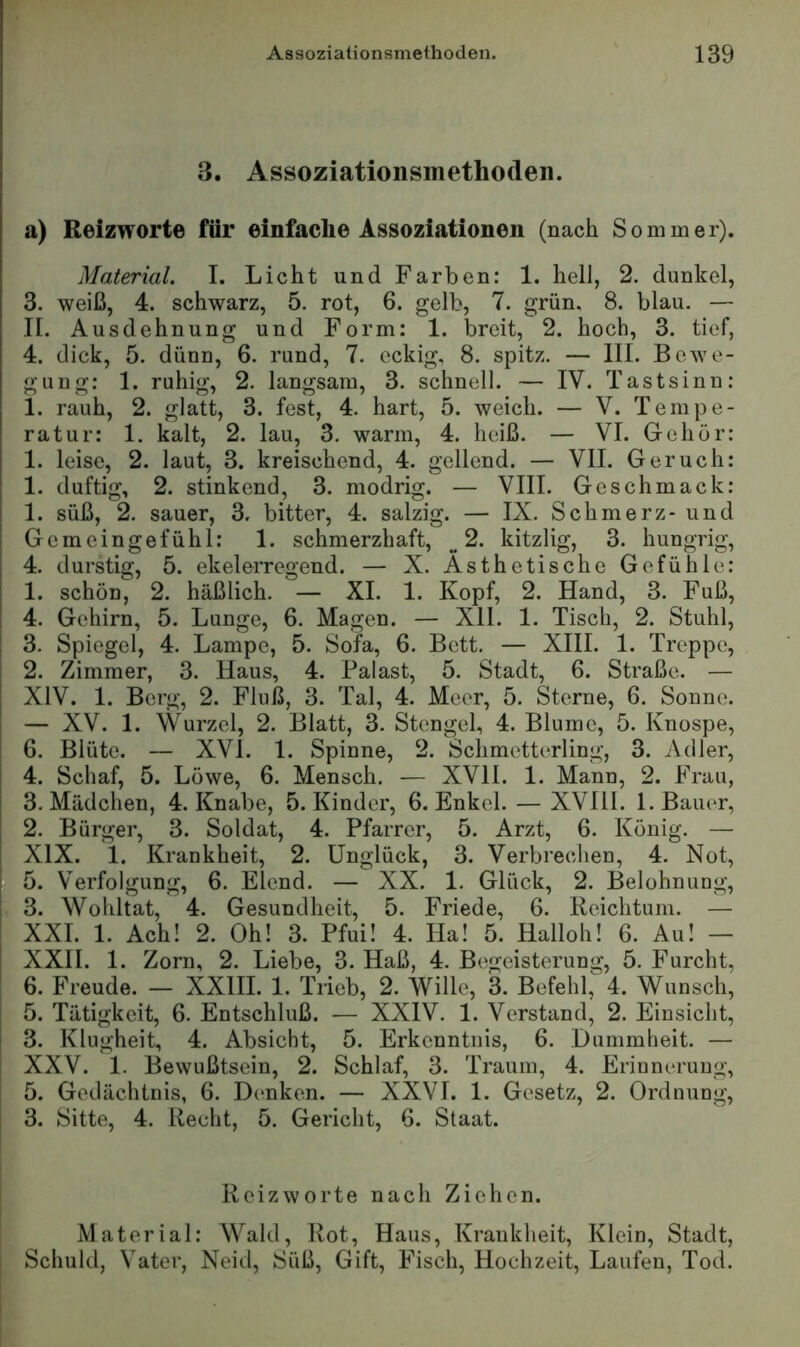 3. Assoziationsmethoden. a) Reizworte für einfache Assoziationen (nach Sommer). Material. I. Licht und Farben: 1. hell, 2. dunkel, 3. weiß, 4. schwarz, 5. rot, 6. gelb, 7. grün, 8. blau. — n. Ausdehnung und Form: 1. breit, 2. hoch, 3. tief, 4. dick, 5. dünn, 6. rund, 7. eckig, 8. spitz. — III. Bewe- gung: 1. ruhig, 2. langsam, 3. schnell. — IV. Tastsinn: 1. rauh, 2. glatt, 3. fest, 4. hart, 5. weich. — V. Tempe- ratur: 1. kalt, 2. lau, 3. warm, 4. heiß. — VI. Gehör: 1. leise, 2. laut, 3. kreischend, 4. gellend. — VII. Geruch: 1. duftig, 2. stinkend, 3. modrig. — VIII. Geschmack: 1. süß, 2. sauer, 3. bitter, 4. salzig. — IX. Schmerz- und Gemeingefühl: 1. schmerzhaft, ^.2. kitzlig, 3. hungrig, 4. durstig, 5. ekelerregend. — X. Ästhetische Gefühle: 1. schon, 2. häßlich. — XI. 1. Kopf, 2. Hand, 3. Fuß, 4. Gehirn, 5. Lunge, 6. Magen. — XII. 1. Tisch, 2. Stuhl, 3. Spiegel, 4. Lampe, 5. Sofa, 6. Bett. — XIII. 1. Treppe, 2. Zimmer, 3. Haus, 4. Palast, 5. Stadt, 6. Straße. — XIV. 1. Berg, 2. Fluß, 3. Tal, 4. Meer, 5. Sterne, 6. Sonne. — XV. 1. Wurzel, 2. Blatt, 3. Stengel, 4. Blume, 5. Knospe, 6. Blüte. — XVI. 1. Spinne, 2. Schmetterling, 3. Adler, 4. Schaf, 5. Löwe, 6. Mensch. — XVII. 1. Mann, 2. Frau, 3. Mädchen, 4. Knabe, 5. Kinder, 6. Enkel. — XVIII. 1. Bauer, 2. Bürger, 3. Soldat, 4. Pfarrer, 5. Arzt, 6. König. — XIX. 1. Krankheit, 2. Unglück, 3. Verbrechen, 4. Not, 5. Verfolgung, 6. Elend. — XX. 1. Glück, 2. Belohnung, 3. Wohltat, 4. Gesundheit, 5. Friede, 6. Reichtum. — XXL 1. Ach! 2. Oh! 3. Pfui! 4. Ha! 5. Hailoh! 6. Au! — XXII. 1. Zorn, 2. Liebe, 3. Haß, 4. Begeisterung, 5. Furcht, 6. Freude. — XXIII. 1. Trieb, 2. Wille, 3. Befehl, 4. Wunsch, 5. Tätigkeit, 6. Entschluß. — XXIV. 1. Verstand, 2. Einsicht, 3. Klugheit, 4. Absicht, 5. Erkenntnis, 6. Dummheit. — XXV. 1. Bewußtsein, 2. Schlaf, 3. Traum, 4. Erinnerung, j 5. Gedächtnis, 6. Denken. — XXVI. 1. Gesetz, 2. Ordnung, I 3. Sitte, 4. Recht, 5. Gericht, 6. Staat. Reizworte nach Ziehen. Material: Wald, Rot, Haus, Krankheit, Klein, Stadt, Schuld, Vater, Neid, Süß, Gift, Fisch, Hochzeit, Laufen, Tod.