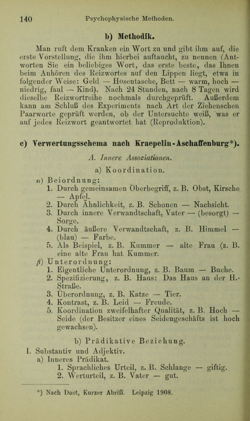 b) Methodik. Man ruft dem Kranken ein Wort zu und gibt ihm auf, die erste Vorstellung, die ihm hierbei auftaucht, zu nennen (Ant- worten Sie ein beliebiges Wort, das erste beste, das Ihnen beim Anhören des Reizwortes auf den Lippen liegt, etwa in folgender Weise: Geld — Hosentasche, Bett — warm, hoch — niedrig, faul — Kind). Nach 24 Stunden, nach 8 Tagen wird dieselbe Reizwortreihe nochmals durchgeprüft. Außerdem kann am Schluß des Experiments nach Art der Ziehenschen Paarworte geprüft werden, ob der Untersuchte weiß, was er auf jedes Reizwort geantwortet hat (Reproduktion). c) Verwertungsscheina nach Kraepelin-Aschaffenburg*). H. Innere Assoziationen. a) Koordination. u) Beiordnung: 1. Durch gemeinsamen Oberbegriff, z. B. Obst, Kirsche — Apfel. 2. Durch Ähnlichkeit, z. B. Schonen — Nachsicht. 3. Durch innere Verwandtschaft, Vater — (besorgt) — Sorge. 4. Durch äußere Verwandtschaft, z. B. Himmel — (blau) — Farbe. 5. Als Beispiel, z. B. Kummer — alte Frau (z. B. eine alte Frau hat Kummer. ß) Unterordnung: 1. Eigentliche Unterordnung, z. B. Baum — Buche. 2. Spezifizierung, z. B. Haus: Das Haus an der H.- Straße. 3. Überordnung, z. B. Katze — Tier. 4. Kontrast, z. B. Leid — Freude. 5. Koordination zweifelhafter Qualität, z. B. Hoch — Seide (der Besitzer eines Seidengeschäfts ist hoch gewachsen). b) Prädikative Beziehung. I. Substantiv und Adjektiv, a) Inneres Prädikat. 1. Sprachliches Urteil, z. B. Schlange — giftig. 2. Werturteil, z. B. Vater — gut. *) Nach Dost, Kurzer Abriß. Leipzig 1908.