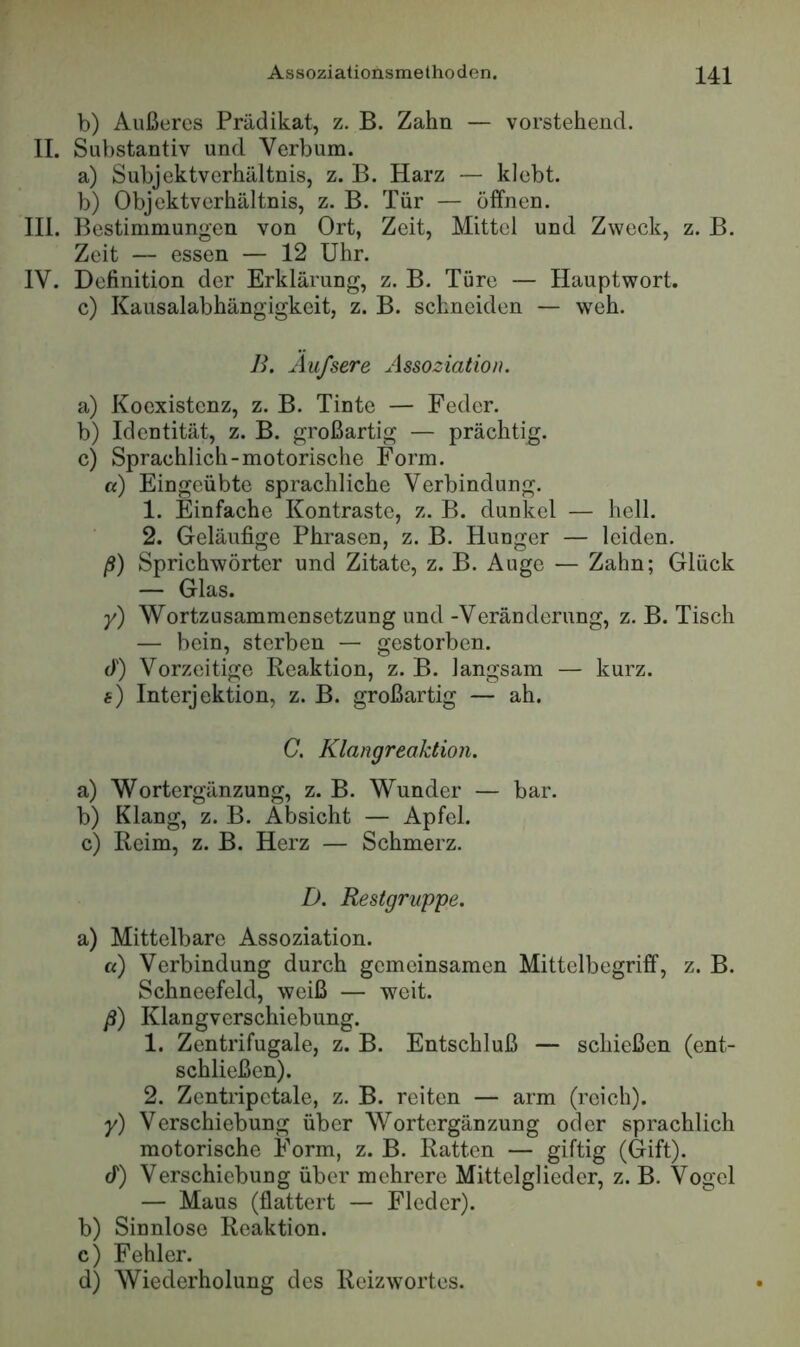 b) Außeres Prädikat, z. B. Zahn — vorstehend. II. Substantiv und Verbum. a) Subjektverhältnis, z. B. Harz — klebt. b) Objektverhältnis, z. B. Tür — öffnen. III. Bestimmungen von Ort, Zeit, Mittel und Zweck, z. B. Zeit — essen — 12 Uhr. IV. Definition der Erklärung, z. B. Türe — Hauptwort. c) Kausalabhängigkeit, z. B. schneiden — weh. B. Aufsere Assoziation. a) Koexistenz, z. B. Tinte — Feder. b) Identität, z. B. großartig — prächtig. c) Sprachlich-motorische Form. a) Eingeübte sprachliche Verbindung. 1. jSinfache Kontraste, z. B. dunkel — hell. 2. Geläufige Phrasen, z. B. Hunger — leiden. f) Sprichwörter und Zitate, z. B. Auge — Zahn; Glück — Glas. y) Wortzusammensetzung und-Veränderung, z. B. Tisch — bein, sterben — gestorben, cl') Vorzeitige Reaktion, z. B. langsam — kurz, f) Interjektion, z. B. großartig — ah. G. Klangreaktion. a) Wortergänzung, z. B. Wunder — bar. b) Klang, z. B. Absicht — Apfel. c) Reim, z. B. Herz — Schmerz. D. Restgruppe. a) Mittelbare Assoziation. a) Verbindung durch gemeinsamen Mittelbegriff, z. B. Schneefeld, weiß — weit. ß) Klangverschiebung. 1. Zentrifugale, z. B. Entschluß — schießen (ent- schließen). 2. Zentripetale, z. B. reiten — arm (reich). y) Verschiebung über Wortergänzung oder sprachlich motorische Form, z. B. Ratten — giftig (Gift), cf) Verschiebung über mehrere Mittelglieder, z. B. Vogel — Maus (flattert — Fieder). b) Sinnlose Reaktion. c) Fehler. d) Wiederholung dos Reizwortes.