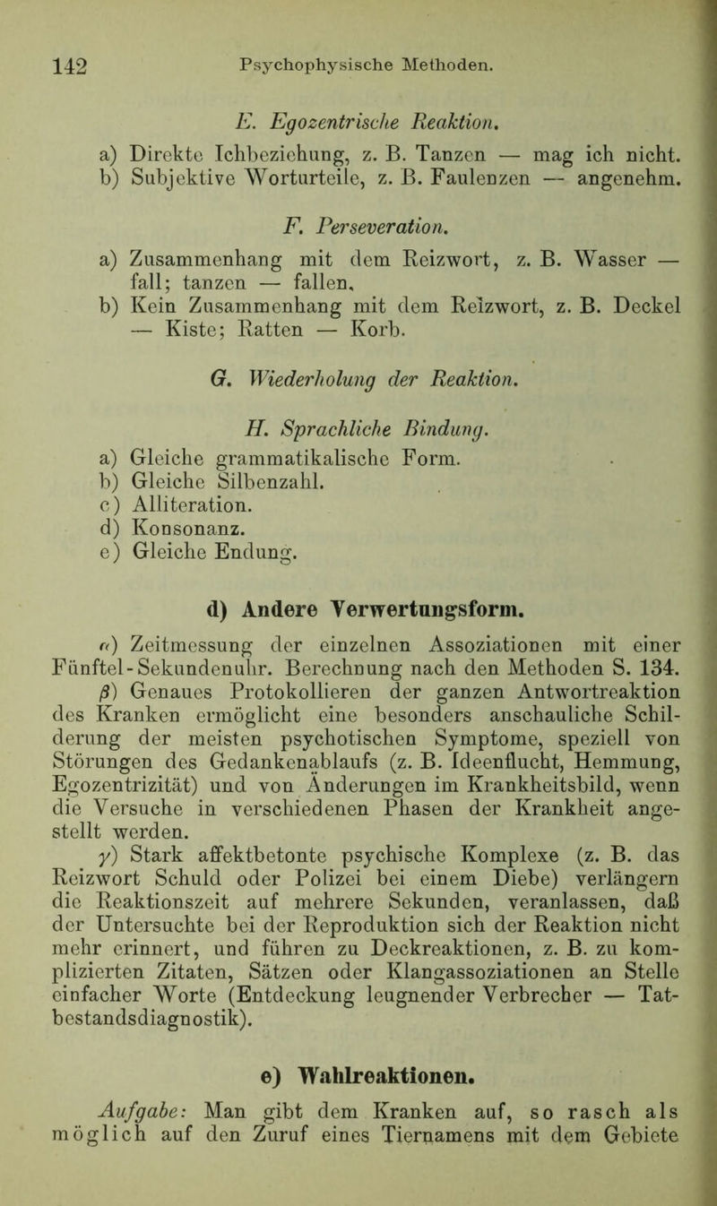 E. Egozentrische Reaktion, a) Direkte Iclibeziehung, z. B. Tanzen — mag ich nicht. b) Subjektive Worturteile, z. B. Faulenzen — angenehm. F. Perseveration. a) Zusammenhang mit dem Reizwort, z. B. Wasser — fall; tanzen — fallen, b) Kein Zusammenhang mit dem Reizwort, z. B. Deckel — Kiste; Ratten — Korb. G. Wiederholung der Reaktion. H. Sprachliche Bindung. a) Gleiche grammatikalische Form. b) Gleiche Silbenzahl. e) Alliteration. d) Konsonanz. e) Gleiche Endung. d) Andere Verwertungsform. r<) Zeitmessung der einzelnen Assoziationen mit einer Fünftel-Sekundenuhr. Berechnung nach den Methoden S. 134. ß) Genaues Protokollieren der ganzen Antwortreaktion des Kranken ermöglicht eine besonders anschauliche Schil- derung der meisten psychotischen Symptome, speziell von Störungen des Gedankenablaufs (z. B. Ideenflucht, Hemmung, Egozentrizität) und von Änderungen im Krankheitsbild, wenn die Versuche in verschiedenen Phasen der Krankheit ange- stellt werden. y) Stark affektbetonte psychische Komplexe (z. B. das Reizwort Schuld oder Polizei bei einem Diebe) verlängern die Reaktionszeit auf mehrere Sekunden, veranlassen, daß der Untersuchte bei der Reproduktion sich der Reaktion nicht mehr erinnert, und führen zu Deckreaktionen, z. B. zu kom- plizierten Zitaten, Sätzen oder Klangassoziationen an Stelle einfacher Worte (Entdeckung leugnender Verbrecher — Tat- bestandsdiagnostik). e) W.ahlreaktiouen. Aufgabe: Man gibt dem Kranken auf, so rasch als möglich auf den Zuruf eines Tiernamens mit dem Gebiete