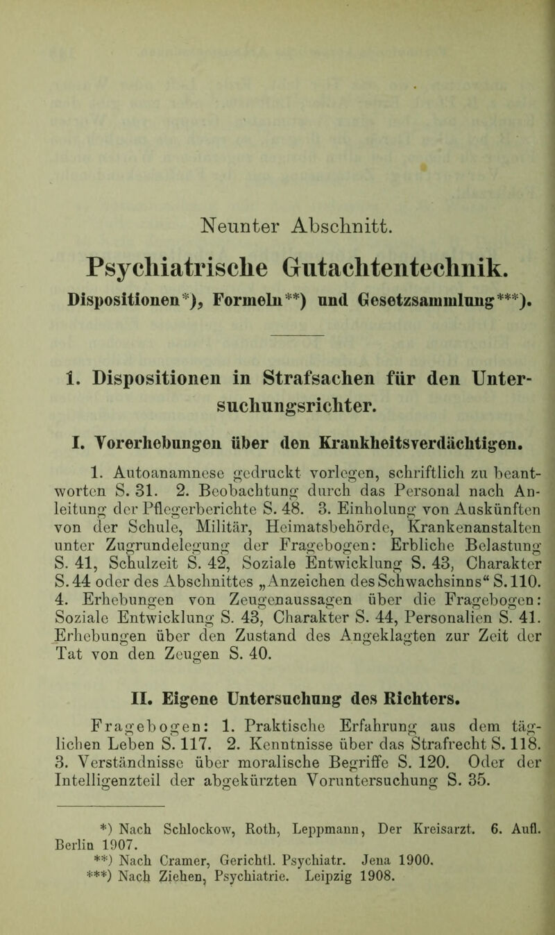 Neunter Abschnitt. Psycliiatrische Gutachtenteclinik. Dispositionen*), Formeln**) und Gesetzsammlung***). 1. Dispositionen in Strafsachen für den Unter- suchungsrichter. I. Vorerliebungen über den Krankheitsverdächtigen. 1. Autoanamnese gedruckt vorlegen, schriftlich zu beant- worten S. 31. 2. Beobachtung durch das Personal nach Au- leitung der Pflegerberichte S. 48. 3. Einholung von Auskünften von der Schule, Militär, Heimatsbehörde, Krankenanstalten unter Zugrundelegung der Fragebogen: Erbliche Belastung S. 41, Schulzeit S. 42, Soziale Entwicklung S. 43, Charakter S.44 oder des Abschnittes „Anzeichen des Schwachsinns“ S.llO. 4. Erhebungen von Zeugenaussagen über die Fragebogen; Soziale Entwicklung S. 43, Charakter S. 44, Personalien S. 41. Jllrhebungen über den Zustand des Angeklagten zur Zeit der Tat von den Zeugen S. 40. II. Eigene Untersuchung des Richters. Fragebogen: 1. Praktische Erfahrung aus dem täg- lichen Leben S. 117. 2. Kenntnisse über das Strafrecht S. 118. 3. Verständnisse über moralische Begriffe S. 120. Oder der Intelligenzteil der abgekürzten Voruntersuchung S. 35. *) Nach Schlockow, Roth, Leppmann, Der Kreisarzt. 6. Aufl. Berlia 1907. **) Nach Gramer, Gericht!. Psychiatr. Jena 1900. ***) Nach Ziehen, Psychiatrie. Leipzig 1908.