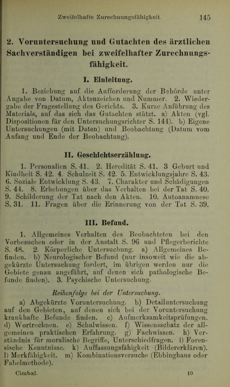 2. Voruntersuchung und Gutachten des ärztlichen Sachverständigen hei zweifelhafter Zurechnungs- fähigkeit. I. Einleitung. 1. Beziolmng auf die Aufforderung der Behörde unter Angal^e von Datum, Aktenzeichen und Nummer. 2. Wieder- gabe der Fragestellung des Gerichts. 3. Kurze Anführung des Aiaterials, auf das sich das Gutachten stützt, a) Akten (vgl. Dispositionen für den Untersuchungsrichter S. 144). b) Eigene Untersuchungen (mit Daten) und Beobachtung (Datum vom Anfang und Ende der Beobachtung). II. Geschichtserzählaiig. 1. Personalien S. 41. 2. Heredität S. 41. 3 Geburt und Kindheit S. 42. 4. Schulzeit S. 42. 5. Eutwicklungsjahrc S. 43. 6. Soziale Entwicklung S. 43. 7. Charakter und Schädigungen S. 44. 8. Erhebungen über das Verhalten bei der Tat S. 40. 9. Schilderung der Tat nach den Akten. 10. Autoanamnese S. 31. 11. Fragen über die Erinnerung von der Tat S. 39. III. Befand. 1. Allgemeines Verhalten des Beobachteten bei den Vorbesuchen oder in der Anstalt S. 96 und PÜegerberichte S. 48. 2. Körperliche Untersuchung, a) Allgemeines Be- finden. b) Neurologischer Befund (nur insoweit wie die ab- gekürzte Untersuchung fordert, im übrigen werden nur die Gebiete genau angeführt, auf denen sich pathologische Be- funde finden). 3. Psychische Untersuchung. Reihenfolge bei der Untersuchung. a) Abgekürzte Voruntersuchung, b) Detailuntersuchung auf den Gebieten, auf denen sich bei der Voruntersuchung krankhafte Befunde finden, c) Aufmerksamkeitsprüfungen, d) Wortrechnen, e) Schulwissen, f) Wissensschatz der all- gemeinen praktischen Erfahrung, g) Fachwissen, h) Ver- ständnis für moralische Begriffe, Unterschiedfragen, i) Foren- sische Kenntnisse, k) Auffassungsfähigkeit (Bildererklären). 1) Merkfähigk(>it. m) Kombinationsversuche (Ebbinghaus oder Fabel methode). Cimbal. 10