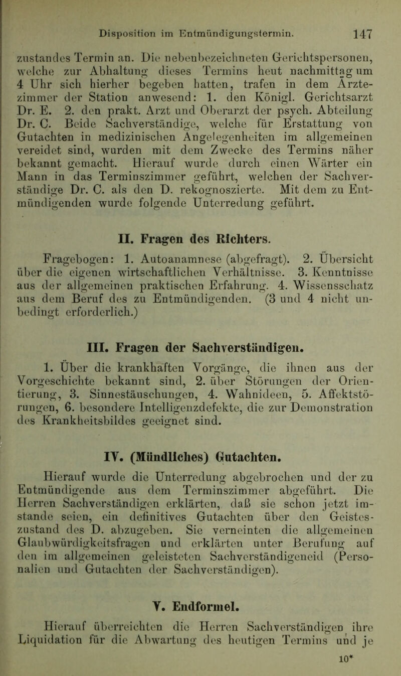 Zustandes Termin an. Die nebenhezeiclineten Geriehtspersoneu, welche zur Abhaltuno' dieses Termins heut nachmittag um 4 Uhr sich hierher begeben hatten, trafen in dem Arzte- zimmer der Station anwesend: 1. den Königl. Gcrichtsarzt Dr. E. 2. den prakt. Arzt und Oberarzt der psych. Abteilung Dr. C. Beide Sachverständige, welche für Erstattung von Gutachten in medizinischen Angelegenheiten im allgemeinen vereidet sind, wurden mit dem Zwecke des Termins näher bekannt gemacht. Hierauf wurde durch einen Wärter ein Mann in das Terminszimmer geführt, welchen der Sachver- ständige Dr. C. als den D. rekognoszierte. Mit dem zu Ent- mündigenden wurde folgende Unterredung geführt. II. Fragen des Richters. Fragebogen: 1. Autoanamnese (abgefragt). 2. Übersicht über die eigenen wirtschaftlichen Verhältnisse. 3. Kenntnisse aus der allgemeinen praktischen Erfahrung. 4. Wissensschatz aus dem Beruf des zu Entmündigenden. (3 und 4 nicht un- bedingt erforderlich.) III. Fragen der Sachverständigen. 1. Über die krankhaften Vorgänge, die ihnen aus der Vorgeschichte bekannt sind, 2. über Störungen der Orien- tierung, 3. Sinnestäuschungen, 4. Wahnideen, 5. Affektstö- rungen, 6. besondere Intelligeiizdefekte, die zur Demonstration des Krankheitsbildes geeignet sind. IV. (Mündliches) Gutachten. Hierauf wurde die Unterredung abgebrochen und der zu Entmündigende aus dem Terminszimmer abgeführt. Die Herren Sachverständigen erklärten, daß sie schon jetzt im- stande seien, ein definitives Gutachten über den Geistes- zustand des D. abzugeben. Sie verneinten die allgemeinen Glaubwürdigkeitsfragen und erklärten unter Berufung auf den im allgemeinen geleisteten Sachverständigeneid (Perso- nalien und Gutachten der Sachverständigen). V. Eudforuiel. Hierauf überreichten die Herren Sachverständigen ihre Liquidation für die Abwartuug des heutigen Termins und je 10*