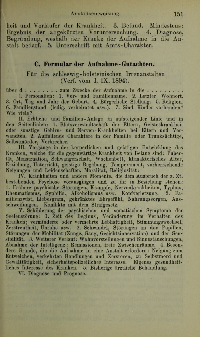 heit und Vorläufer der Krankheit. 3. Befund. Mindestens; Ergebnis der abgekürzten Voruntersuchung. 4. Diagnose, Begründung, weshalb der Kranke der Aufnahme in die An- stalt bedarf. 5. Unterschrift mit Amts-Charakter. 0. Formular der Aufnahme-Gutachten. Für die Schleswig-holsteinischen Irrenanstalten (Verf. vom 1. IX. 1894). über d zum Zwecke der Aufnahme in die I. Personalien: 1. Vor- und Familienname. 2. Letzter Wohnort. 3. Ort, Tag und Jahr der Geburt. 4. Bürgerliche Stellung. 5. Religion. 6. Familienstand (ledig, verheiratet usw.). 7. Sind Kinder vorhanden? Wie viele? II. Erbliche und Familien-Anlage in aufsteigender Linie und in den Seitenlinien: 1. Blutsverwandtschaft der Eltern, Geisteskrankheit oder sonstige Gehirn- und Nerven - Krankheiten bei Eltern und Ver- wandten. 2. Auffallende Charaktere in der Familie oder Trunksüchtige, Selbstmörder, Verbrecher. III. Vorgänge in der körperlichen und geistigen Entwicklung des Kranken, welche für die gegenwärtige Krankheit von Belang sind: Puber- tät, Menstruation, Schwangerschaft, Wochenbett, klimakterisches Alter, Erzieliung, Unterricht, geistige Begabung, Temperament, vorherrschende Neigungen und Leidenschaften, Moralität, Religiosität: IV. Krankheiten und andere Momente, die dem Ausbruch der z. Zt. bestehenden Psychose vorausgingen und zu ihr in Beziehung stehen: 1. Frühere psychische Störungen, Krämpfe, Nervenkrankheiten, Typhus, Rheumatismus, Syphilis, Alkoholismus usw. Kopfverletzung. 2. Fa- milienzwist, Liebesgram, gekränktes Ehrgefühl, Nahrungssorgen, Aus- schweifungen. Konflikte mit dem Strafgesetz. V. Schildening der psychischen und somatischen Symptome der Seelenstörung: 1. Zeit des Beginns, Veränderung im Verhalten des Kranken; verminderte oder vermehrte Lebhaftigkeit, Stimmungswechsel, Zerstreutheit, Unruhe usw. 2. Schwindel, Störungen an den Pupillen, Störungen der Mobilität (Zunge, Gang, Gesichtsinnervation) und der Sen- sibilität. 3. Weiterer Verlauf: Wahnvorstellungen und Sinnestäuschungen, Abnahme der Intelligenz: Remissionen, freie Zwischenräume. 4. Beson- dere Gründe, die die Aufnahme in eine Anstalt erfordern: Neigung zum Entweichen, verkehrten Handlungen und Zerstören, zu Selbstmord und Gewalttätigkeit, sicherheitspolizeiliches Interesse. Eigenes gesundheit- liches Interesse des Kranken. 5. Bisherige ärztliche Behandlung. VI. Diagnose und Prognose.
