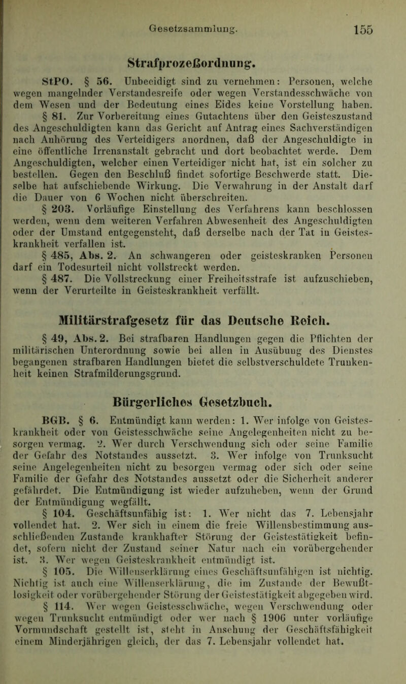 Stnifprozeßordiiunj^. StPO. § 56. Unbeeidigt sind zu vernehmen: Personen, wclclie wegen mangelnder Verstandesreife oder wegen Verstandesschwäche von dem Wesen und der Bedeutung eines Eides keine Vorstellung haben. § 81. Zur Vorbereitung eines Gutachtens über den Geisteszustand des Angeschuldigten kann das Gericht auf Antrag eines Sachverständigen nach Anhörung des Verteidigers anordneu, daß der Angeschuldigte in eine öffentliche Irrenanstalt gebracht und dort beobachtet Averde. Dem Angeschuldigten, welcher einen Verteidiger nicht hat, ist ein solcher zu bestellen. Gegen den Beschluß findet sofortige Beschwerde statt. Die- selbe hat aufschiebende Wirkung. Die Verwahrung in der Anstalt darf die Dauer von 6 Wochen nicht überschreiten. § 203. Vorläufige Einstellung des Verfahrens kann beschlossen werden, wenn dem weiteren Verfahren Abwesenlieit des Angeschuldigteii oder der Umstand entgegeusteht, daß derselbe nach der Tat in Geistes- krankheit verfallen ist. § 485, Abs. 2. An sclnvangeren oder geisteskranken Personen darf ein Todesurteil nicht vollstreckt werden. § 487. Die Vollstreckung einer Freiheitsstrafe ist aufzuschieben, wenn der Verurteilte in Geisteskrankheit verfällt. Militärstrafgesetz für das Deutsche Reich. §40, Abs. 2. Bei strafbaren Handlungen gegen die Pflichten der militärischen Unterordnung sowie bei allen in Ausübung des Dienstes begangenen strafbaren Handlungen bietet die selbstverschuldete Trunken- heit keinen Strafmilderungsgrund. Bürgerliches (Gesetzbuch. BGB. § 6. Entmündigt kann werden: 1. Wer infolge von Geistes- krankheit oder von Geistesschwäche seine Angelegenheiten nicht zu be- sorgen vermag. 2. Wer durch Verschwendung sich oder seine Familie der Gefahr des Notstandes aussetzt. 3. Wer infolge von Trunksucht seine Angelegenheiten nicht zu besorgen vermag oder sich oder seine Familie der Gefahr des Notstandes aussetzt oder die Sicherheit anderer gefährdet. Die Entmündigung ist wieder aufzuhebeu, wenn der Grund der Entmündigung wegfällt. § 104. Geschäftsunfähig ist: 1. Wer nicht das 7. Lebensjahr vollendet hat. 2. Wer sich in einem die freie Willensbestimmung aus- schließenden Zustande krankhafter Störung der Geistestätiakeit befin- det, sofern nicht der Zustand seiner Natur nach ein vorübergehender ist. 3. Wer wegen Gei.steskrankheit entmündigt ist. § 105. Die Willenserklärung eines Geschäftsunfähigen ist nichtig. Nichtig ist auch eine Willenserklärung, die im Zustande der Bewußt- losigkeit oder vorübergehender Störung der Geistestätigkeit abgegeben wird. § 114. W(U' w('gen Geistesschwäche, wegen Verschwendung oder wegen Trunksucht oitmündigt oder wer nach § 1900 unter vorläutige Vormundschaft gestellt ist, steht in Ansehung der Geschäftsfähigkeit einem Minderjährigen gleich, der das 7. Lebensjahr vollendet hat.