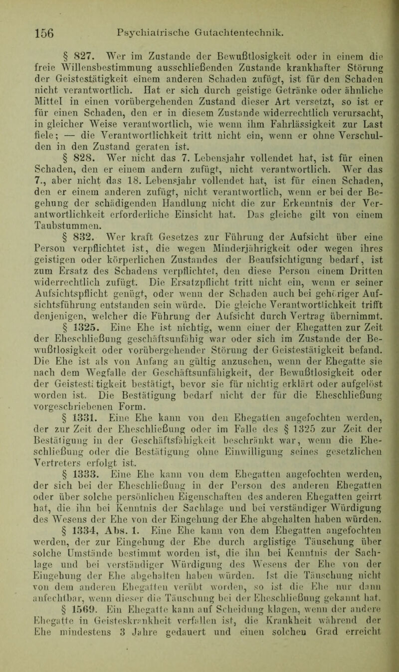 § 827. Wer im Zustande der Bewußtlosigkeit oder in einem die freie Willenshestimmung ausschließenden Zustande krankhafter Störung der Geistestätigkeit einem anderen Schaden zufiigt, ist für den Schaden niclit verantwortlich. Hat er sich durch geistige Getränke oder ähnliche Mittel in einen vorübergehenden Zustand dieser Art ver.«etzt, so ist er für einen Schaden, den er in diesem Zustande widerrechtlich verursacht, in gleicher Weise verantw’ortlich, wie wenn ihm Fahrlässigkeit zur Last fiele; — die Verantw'ortlichkeit tritt nicht ein, wenn er ohne Verschul- den in den Zustand geraten ist. § 828. Wer nicht das 7. Lebensjahr vollendet hat, ist für einen Schaden, den er einem andern zufügt, nicht verantwortlich. Wer das 7., aber nicht das 18. Leben.«5jahr vollendet hat, ist für einen Schaden, den er einem anderen zufügt, nicht verantw'ortlich, wenn er bei der Be- gehung der schädigenden Handlung nicht die zur Erkenntnis der Ver- antw'ortlichkeit erforderliche Einsicht hat. Das gleiche gilt von einem Taubstummen. § 8B2. Wer kraft Gesetzes zur Führung der Aufsicht über eine Person verpflichtet ist, die wegen Minderjiihrigkeit oder wegen ihres geistigen oder körperlichen Zustandes der Beaufsichtigung bedarf, ist zum Ersatz des Schadens verpflichtet, den diese Person einem Dritten widerrechtlich zufügt. Die Ersatzpflicht tritt nicht ein, wenn er seiner Aufsichtspflicht genügt, oder wenn der Schaden auch bei gehöriger Auf- sichtsführung entstanden sein w'ürde. Die gleiche Verantw’ortlichkeit trifft denjenigen, welcher die Führung der Aufsicht durch Vertrag übernimmt. § 1325. Eine Ehe ist nichtig, wenn einer der Ehegatten zur Zeit der Eheschließung geschäftsunfähig war oder sich im Zustande der Be- wußtlosigkeit oder vorübergehender Störung der Geistestäiigkeit befand. Die Ehe ist als von Anfang au gültig anzusehen, wenn der Ehegatte sie nach dem Wegfalle der Geschäftsunfähigkeit, der Bewußtlosigkeit oder der Geistest; tigkeit bestätigt, bevor sie für nichtig erklärt oder aufgelöst worden ist. Die Bestätigung bedarf nicht der für die Eheschließung vorgeschriebenen Form. § 1331. Eine Ehe kann von den Ehegatten augefochteii werden, der zur Zeit der Eheschließung oder im Falle des § 1325 zur Zeit der Bestätigung in der Geschäftsfähigkeit beschränkt war, wenn die Ehe- schließung oder die Bestätigung ohne Einwilligung seines gesetzlichen Vertreters erfolgt ist. § 1333. Eine Ehe kann von dem Ehegatten angefocliten werden, der sich bei der Eheschließung in der Person des anderen Ehegatten oder über solche persönlichen Eigenschaften des anderen Ehegatten geirrt hat, die ihn bei Kenntnis der Sachlage und bei verständiger Würdigung des Wesens der Ehe von der Eingehung der Ehe abgehalten haben würden. § 1334, Al).s. 1. Eine Ehe kann von dem Ehegatten angefocliten werden, der zur Eingehung der Ehe durch arglistige Täuschung über solche Umstände bestimmt w'orden ist, die ihn bei Kenntnis der Sach- lage und bei verständiger Würdigung des Wesens der Ehe von der Eingehung der Ehe abgelialten haben würden. Ist die Täuschung nicht von dem anderen Eltegalten verübt worden, so ist die Ehe nur daun anfechtbar, wenn dieser die Täuschung bei der Eheschließung gekannt hat. § Ein Ehegatte kann auf Scheidung klagen, wenn der ander«; Ehegatte in Geisteshr.-’nkheit verfallen ist, die Krankheit während der Ehe mindestens 3 Jahre gedauert und einen solchen Grad erreicht