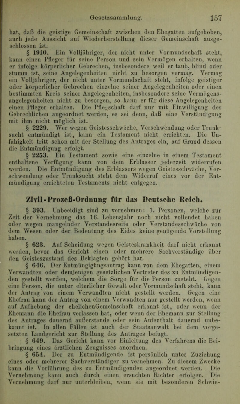hat, daß die geistige Gemeinschaft zwischen den Ehegatten aufgehoben, auch jede Aussicht auf Wiederherstellung dieser Gemeinschaft ausge- schlossen ist. § 1910. Ein Volljäliriger, der nicht unter Vormundschaft steht, kann einen Ffleger für seine Person und sein Vermögen erhalten, wenn er infolge körperlicher Gebrechen, insbesondere weil er taub, blind oder stumm ist, seine Angelegenheiten nicht zu besorgen vermag. Vermag ein Volljähriger, der nicht unter Vormundschaft steht, infolge geistiger oder körperlicher Gebrechen einzelne seiner Angelegenheiten oder einen bestimmten Kreis seiner Angelegenheiten, insbesondere seine Vermögens- angelegenheiten nicht zu besorgen, so kann er für diese Angelegenheiten einen Pfleger erhalten. Die Pflegschaft darf nur mit Einwilligung des Gebrechlichen augeordnet w'erden, es sei denn, daß eine Verständigung mit ihm nicht möglich ist. § 2229. Wer wegen Geistesschwäche, Verschwendung oder Trunk- sucht entmündigt ist, kann ein Testament nicht errichten. Die Un- fähigkeit tritt schon mit der Stellung des Antrages ein, auf Grund dessen die Entmündigung erfolgt. § 2253. Ein Testament sowie eine einzelne in einem Testament enthaltene Verfügung kann von dem Erblasser jederzeit widerrufen werden. Die Entmündigung des Erblassers wegen Geistesschwäche, Ver- schwendung oder Trunksucht steht dem Widerruf eines vor der Ent- mündigung errichteten Testaments nicht entgegen. Zivil-Prozeß-Ordnung’ für das Deutsche Reich. § 393. Unbeeidigt sind zu vernehmen: 1. Personen, welche zur Zeit der Vernehmung das 16. Lebensjahr noch nicht vollendet haben oder wegen mangelnder Verstandesreife oder Verstandesschw'äche von dem Wesen oder der Bedeutung des Eides keine genügende Vorstellung haben. § 623. Auf Scheidung w’ogen Geisteskrankheit darf nicht erkannt werden, bevor das Gericht einen oder mehrere Sachverständige über den Geisteszustand des Beklagten gehört hat. § 646. Der Entmüngigtingsantrag kann von dem Ehegatten, einem .Verwandten oder demjenigen gesetzlichen Vertreter des zu Entiuüudigen- deu gestellt tverden, welchem die Sorge für die Person zusteht. Gegen eine Person, die unter elterlicher Gew'alt oder Vormundschaft steht, kann der Antrag von einem Verw'andten nicht gestellt werden. Gegen eine Ehefrau kann der Antrag von einem Veiwvandten nur gestellt Averden, Avenii auf Aufhebung der ehelicheuGemeinschaft erkannt ist, oder Avenn der Ehemann die Ehefrau verlassen hat, oder Avenn der Ehemann zur Stellung des Antrages dauernd außerstande oder sein Aufenthalt dauernd unbe- kannt ist. In allen Fällen ist auch der Staatsanwalt bei dem Vorge- setzten Landgericht zur Stellung des Antrages befugt. § 649. Das Gericht kann vor Eiuleituug des Verfahrens die Bei- bringung eines ärztlichen Zeugnisses anordnen. § 654. Der zu Entmündigende ist persönlich unter Zuziehung eines oder mehrerer Sachverständiger zu vernehmen. Zu diesem Zwecke kann die Vorführung des zu Entmündigenden angeordnet Averden. Die Vernehmung kann auch durch einen ersuchten Richter erfolgen. Die Vernehmung darf nur unterbleiheu, Avenu sie mit besonderen ScliAvie-