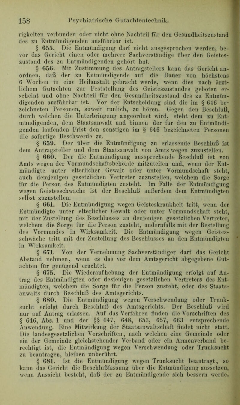 rigkeiten verbimden oder uicbt ohne Nachteil für den Gesundheitszustand des zu Eutiuiindigenden ausführbar ist. § 655. Die Eiitmüudigimg darf nicht ausgesprochen werden, be- vor das Gericht einen oder mehrere Sachverständige über den Geistes- zustand des zu Entmündigenden gehört hut. § 656. Mit Zustimmung des Antragstellers kann das Gericht an- ordueu, daß der zu Entmündigende auf die Dauer von höchstens 6 Wochen in eine Heilanstalt gebracht werde, wenn dies nach ärzt- lichem Gutachten zur Feststellung des Geisteszustandes geboten er- scheint und ohne Nachteil für den Gesundheitszustand des zu Entmün- digenden ausführbar ist. Vor der Eutscheiduug sind die im § 6f6 be- zeichneten Personen, soweit tunlich, zu hören. Gegen den Beschluß, durch welchen die Unterbringung angeordnet Avird, steht dem zu Ent- mündigenden, dem Staatsamvalt und binnen der für den zu Entmündi- genden haifenden Frist den sonstigen im § 646 bezeichneten Personen die sofortige Beschwerde zu. § 659. Der über die Entmündigung zu erlassende Beschluß ist dem Antragsteller und dem StaatsauAvalt von Amts wegen zuzustellen. § 660. Der die Entmündigung aussprechende Beschluß ist von Amts wegen der Vormundschaftsbehörde mitzuteileu und, wenn der Ent- mündigte unter elterlicher Gewalt oder unter Vormundschaft steht, auch demjenigen gesetzlichen Vertreter zuzustellen, welchem die Sorge für die Person des Entmündigten zusteht. Im Falle der Entmündigung wegen Geistesschwäche ist der Beschluß außerdem dem Entmündigten seihst zuzustellen. § 661. Die Entmündigung Avegen Geisteskrankheit tritt, Avenn der Entmündigte unter elterlicher GeAvalt oder unter Vormundschaft steht, mit der Zustellung des Beschlusses an denjenigen gesetzlichen Vertreter, Avelchem die Sorge für die Person zusteht, andernfalls mit der Bestellung des Vormundes in Wirksamkeit. Die Entmündigung wegen Geistes- schwäche tritt mit der Zustellung des Beschlusses au den Entmündigten in Wirksamkeit. § 671. Von der Vernehmung Sachverständiger darf das Gericht Abstand nehmen, wenn es das vor dem Amtsgericht abgegebene Gut- achten für genügend erachtet. § 675. Die Wiederaufhebuug der Entmündigung erfolgt auf An- trag des Entmündigten oder desjenigen gesetzlichen Vertreters des Ent- mündigten, welchem die Sorge für die Person zusteht, oder des Staats- aiiAvalts durch Beschluß des Amtsgerichts. § 680. Die Eutmüudigung Avegen Verschwendung oder Trunk- sucht erfolgt durch Beschluß des Amtsgerichts. Der Beschluß Avird nur auf Antrag erlassen. Auf das Verfahren finden die Vorschriften des § 646, Abs. 1 und der §§ 647, 648, 658, 657, 668 entsprechende Anwendung. Eine MitAvirkung der Staatsamvaltschaft findet nicht statt. Die laudesgesetzlichen Vorschriften, nach welchen eine Gemeinde oder ein der Gemeinde gleichstehender Verband oder ein Armeuverhand be- rechtigt ist, die Entmündigung Avegeu Verschwendung oder Trunksucht zu beantragen, bleiben unberührt. § 681. Ist die Entmündiguug wegen Trunksucht beantragt, so kann das Gericht die Beschlußfassung über die Entmündigung aussetzen, Avenn Aussicht besteht, daß der zu Entmündigende sich bessern Averde.