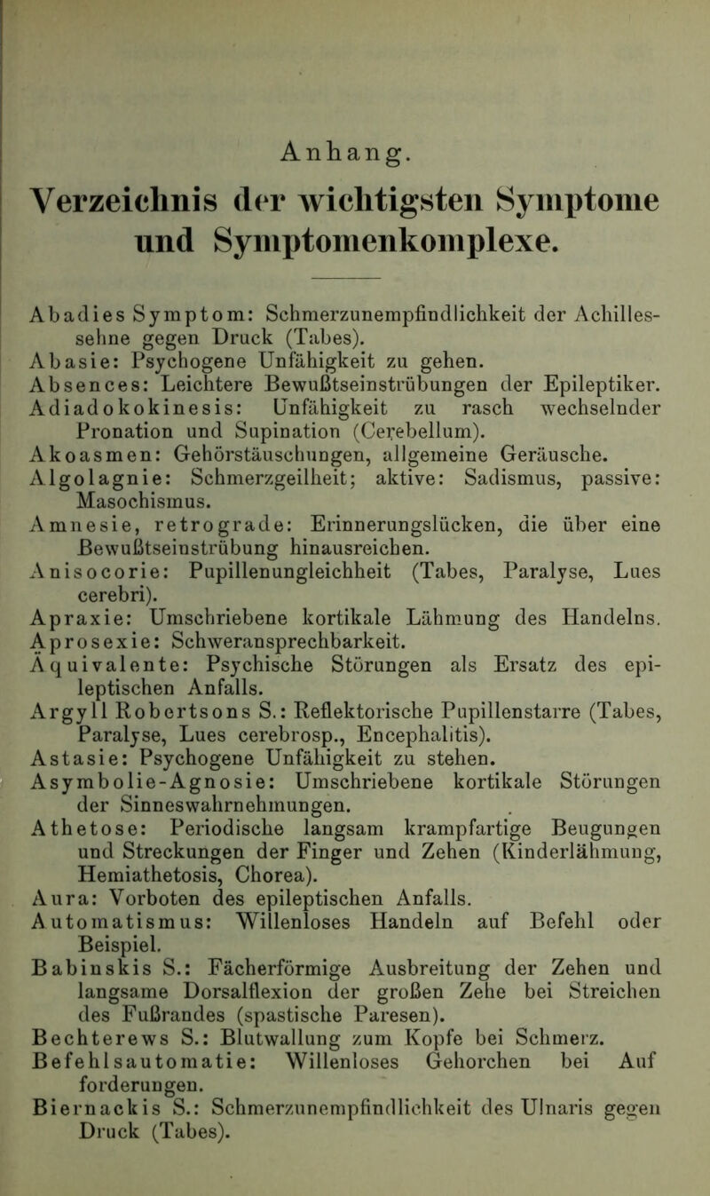Anhang. Verzeichnis der wichtigsten Synix)tonie und Syinptoiuenkoinplexe. Abadies Symptom: Schmerzunempfindlichkeit der Achilles- sehne gegen Druck (Tabes). Abasie: Psychogene Unfähigkeit zu gehen. Absences: Leichtere Bewußtseinstrübungen der Epileptiker. Adiadokokinesis: Unfähigkeit zu rasch wechselnder Pronation und Supination (Cerebellum). Akoasmen: Gehörstäuschungen, allgemeine Geräusche. Algolagnie: Schmerzgeilheit; aktive: Sadismus, passive: Masochismus. Amnesie, retrograde: Erinnerungslücken, die über eine Bewußtseinstrübung hinausreichen. Anisocorie: Pupillenungleichheit (Tabes, Paralyse, Lues cerebri). Apraxie: Umschriebene kortikale Lähmung des Handelns. Aprosexie: Schweransprechbarkeit. Äquivalente: Psychische Störungen als Ersatz des epi- leptischen Anfalls. Argyll Robertsons S.: Reflektorische Pupillenstarre (Tabes, Paralyse, Lues cerebrosp., Encephalitis). Astasie: Psychogene Unfähigkeit zu stehen. Asymbolie-Agnosie: Umschriebene kortikale Störungen der Sinneswahrnehmungen. Athetose: Periodische langsam krampfartige Beugungen und Streckungen der Finger und Zehen (Kinderlähmung, Hemiathetosis, Chorea). Aura: Vorboten des epileptischen Anfalls. Automatismus: Willenloses Handeln auf Befehl oder Beispiel. Babinskis S.: Fächerförmige Ausbreitung der Zehen und langsame Dorsalflexion der großen Zehe bei Streichen des Fußrandes (spastische Paresen). Bechterews S.: Blutwallung zum Kopfe bei Schmerz. Befehl sautomatie: Willenloses Gehorchen bei Auf forderungen. Biernackis S.: Schmerzunempfindlichkeit des Ulnaris gegen Druck (Tabes).