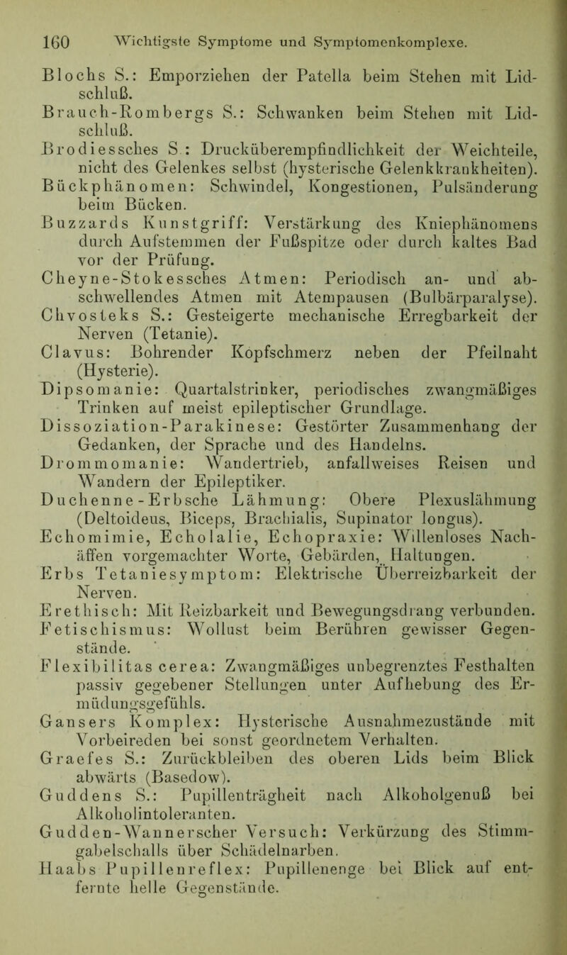 Bl ochs S.: Emporziehen der Patella beim Stehen mit Lid- schi iiß. Brauch-Rombergs S.; Schwanken beim Stehen mit Lid- schluß. Brodiessches S : Drucküberempfindlichkeit der Weichteile, nicht des Gelenkes selbst (hysterische Gelenkkrankheiten). j Bückphänomen: Schwindel, Kongestionen, Pulsänderung beim Bücken. Blizzards Kunstgriff; Verstärkung des Kniephänomens durch Aufstemmen der Fußspitze oder durch kaltes Bad vor der Prüfung. Cheyne-Stokessches Atmen: Periodisch an- und ab- schwellendes Atmen mit Atempausen (Bulbärparalyse). Chvosteks S.: Gesteigerte mechanische Erregbarkeit der Nerven (Tetanie). Clavus: Bohrender Kopfschmerz neben der Pfeilnaht (Hysterie). Dipsomanie: Quartalstrinker, periodisches zwangmäßiges Trinken auf meist epileptischer Grundlage. Dissoziation-Parakinese; Gestörter Zusammenhang der Gedanken, der Sprache und des Handelns. Drommomanie; Wandertrieb, anfall weises Reisen und Wandern der Epileptiker. Duchenne-Erbsehe Lähmung: Obere Plexuslähmung (Deltoideus, Biceps, Braciiialis, Supinator longus). Echomimie, Echolalie, Echopraxie; Wdlenloses Nach- äffen vorgemachter Worte, Gebärden, Haltungen. Erbs Tetanie Symptom: Elektrische Überreizbarkeit der Nerven, E re t hi sch; Mit Reizbarkeit und Bewegungsclrang verbunden. Fetischismus; Wollust beim Berühren gewisser Gegen- stände. Flexibilitas cerea: Zwangmäßiges unbegrenztes Festhalten passiv gegebener Stellungen unter Aufhebung des Er- } müdungsgefühls. 4 Gansers Komplex: Hysterische Ausnahmezustände mit jj Vorbeireden bei sonst geordnetem Verhalten. ” Graefes S.: Zurückbleiben des oberen Lids beim Blick abwärts (Basedow). Guddens S.: Pupillenträgheit nach Alkoholgenuß bei Alkoholintoleranten. Gudden-Waunerscher Versuch: Verkürzung des Stimm- • gabelschalls über Schädelnarben. Haabs Pupilleureflex: Pupillenenge bei Blick auf ent- fernte helle Gegenstände.