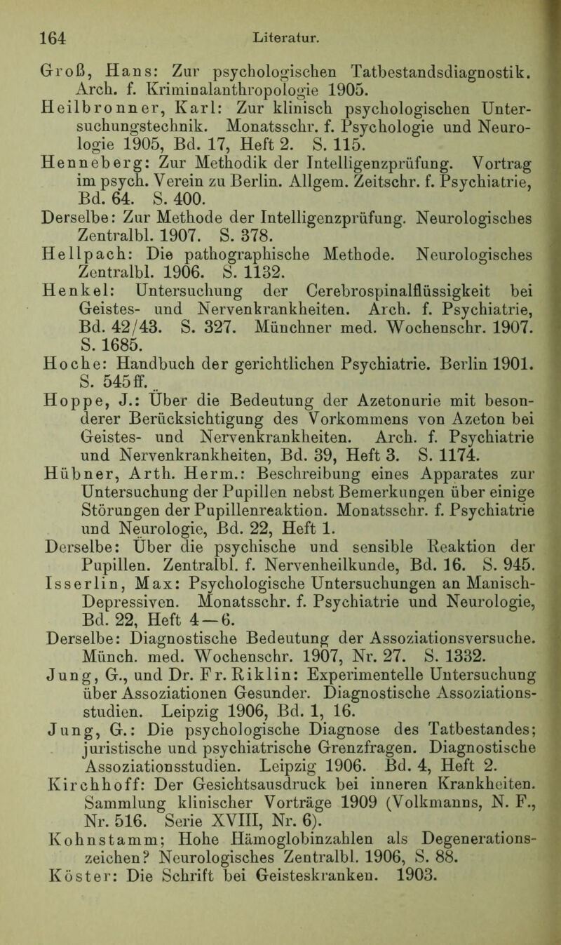 Groß, Hans: Zur psychologischen Tatbestandsdiagnostik. Arch. f. Kriininalanthropologie 1905. Heilbronner, Karl: Zur klinisch psychologischen Unter- suchungstechnik. Monatsschr. f. Psychologie und Neuro- logie 1905, Bd. 17, Heft 2. S. 115. Henneberg: Zur Methodik der Intelligenzprüfung. Vortrag im psych. Verein zu Berlin. Allgem. Zeitschr. f. Psychiatrie, Bd. 64. S. 400. Derselbe: Zur Methode der Intelligenzprüfung. Neurologisches Zentralbl. 1907. S. 378. Hellpach: Die pathographische Methode. Neurologisches Zentralbl. 1906. S. 1132. Henkel: Untersuchung der Cerebrospinalflüssigkeit bei Geistes- und Nervenkrankheiten. Arch. f. Psychiatrie, Bd. 42/43. S. 327. Münchner med. Wochenschr. 1907. S. 1685. Hoche: Handbuch der gerichtlichen Psychiatrie. Berlin 1901. S. 545ff... Hoppe, J.: Uber die Bedeutung der Azetonurie mit beson- derer Berücksichtigung des Vorkommens von Azeton bei Geistes- und Nervenkrankheiten. Arch. f. Psychiatrie und Nervenkrankheiten, Bd. 39, Heft 3. S. 1174. Hübner, Arth. Herrn.: Beschreibung eines Apparates zur Untersuchung der Pupillen nebst Bemerkungen über einige Störungen der Pupillenreaktion. Monatsschr. f. Psychiatrie und Neurologie, Bd. 22, Heft 1. Derselbe: Über die psychische und sensible lleaktion der Pupillen. Zentralbl. f. Nervenheilkunde, Bd. 16. S. 945. Isserlin, Max: Psychologische Untersuchungen an Manisch- Depressiven. Monatsschr. f. Psychiatrie und Neurologie, Bd. 22, Heft 4-6. Derselbe: Diagnostische Bedeutung der Assoziationsversuche. Münch, med. Wochenschr. 1907, Nr. 27. S. 1332. Jung, G., und Dr. Fr. Riklin: Experimentelle Untersuchung über Assoziationen Gesunder. Diagnostische Assoziations- studien. Leipzig 1906, Bd. 1, 16. Jung, G.: Die psychologische Diagnose des Tatbestandes; juristische und psychiatrische Grenzfragen. Diagnostische Assoziationsstudien. Leipzig 1906. Bd. 4, Heft 2. Kirchhoff: Der Gesichtsausdruck bei inneren Krankheiten. Sammlung klinischer Vorträge 1909 (Volkmanns, N. F., Nr. 516. Serie XVIII, Nr. 6). Kohnstamm; Hohe Hämoglobinzahlen als Degenerations- zeichen? Neurologisches Zentralbl. 1906, S. 88. Köster: Die Schrift bei Geisteskranken. 1903.