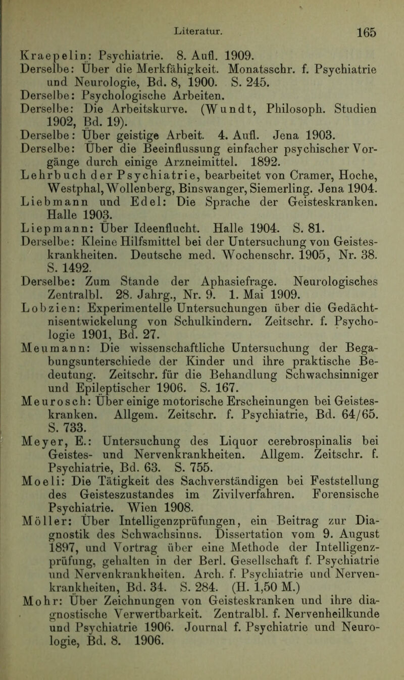 Kraepelin: Psychiatrie. 8. Aufl. 1909. Derselbe: Über die Merkfähigkeit. Monatsschr. f. Psychiatrie I und Neurologie, Bd. 8, 1900. S. 245. j Derselbe: Psychologische Arbeiten. I Derselbe: Die Arbeitskurve. (Wundt, Philosoph. Studien I 1902, Bd. 19). j Derselbe: Über geistige Arbeit. 4. Aufl. Jena 1903. Derselbe: Über die Beeinflussung einfacher psychischer Vor- gänge durch einige Arzneimittel. 1892. Lehrbuch der Psychiatrie, bearbeitet von Gramer, Hoche, Westphal, Wollenberg, Binswanger, Siemerling. Jena 1904. Lieb mann und Edel: Die Sprache der Geisteskranken. Halle 1903. Liepmann: Über Ideenflucht. Halle 1904. S. 81. Derselbe: Kleine Hilfsmittel bei der Untersuchung von Geistes- krankheiten. Deutsche med. Wochenschr. 1905, Nr. 38. S. 1492. Derselbe: Zum Stande der Aphasiefrage. Neurologisches 1 Zentralbl. 28. Jahrg., Nr. 9. 1. Mai 1909. : Lobzien: Experimentelle Untersuchungen über die Gedächt- nisentwickelung von Schulkindern. Zeitschr. f. Psycho- logie 1901, Bd. 27. Meumann: Die wissenschaftliche Untersuchung der Bega- bungsunterschiede der Kinder und ihre praktische Be- deutung. Zeitschr. für die Behandlung Schwachsinniger und Epileptischer 1906. S. 167. Meurosch: Über einige motorische Erscheinungen bei Geistes- kranken. Allgem. Zeitschr. f. Psychiatrie, Bd. 64/65. S. 733. Meyer, E.: Untersuchung des Liquor cerebrospinalis bei Geistes- und Nervenkrankheiten. Allgem. Zeitschr. f. Psychiatrie, Bd. 63. S. 755. Moeli: Die Tätigkeit des Sachverständigen bei Feststellung des Geisteszustandes im Zivilverfahren. Forensische Psychiatrie. Wien 1908. Möller: Über Intelligenzprüfungen, ein Beitrag zur Dia- gnostik des Schwachsinns. Dissertation vom 9. August 1897, und Vortrag über eine Alethode der Intelligenz- prüfung, gehalten in der Berl. Gesellschaft f. Psychiatrie und Nervenkrankheiten. Arch. f. Psychiatrie und Nerven- krankheiten, Bd. 34. S. 284. (II. 1,50 M.) Mohr: Über Zeichnungen von Geisteskranken und ihre dia- gnostische Verwertbarkeit. Zentralbl. f. Nervenheilkunde und Psychiatrie 1906. Journal f. Psychiatrie und Neuro- logie, Bd. 8. 1906.