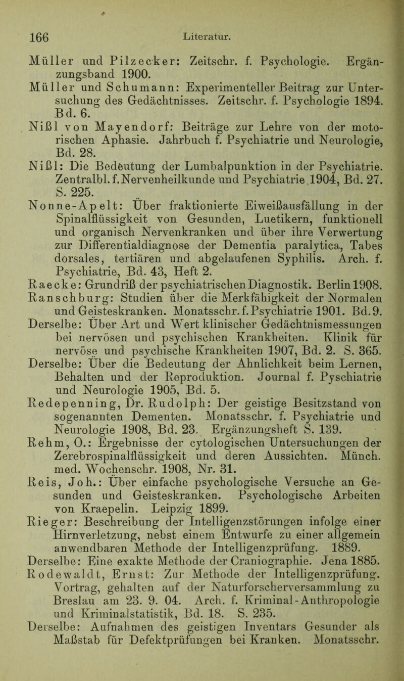Müller und Pilzecker: Zeitschr. f. Psychologie. Ergän- zungsband 1900. Müller und Schumann: Experimenteller Beitrag zur Unter- suchung des Gedächtnisses. Zeitschr. f. Psychologie 1894. B d. 6. Nißl von Mayendorf; Beiträge zur Lehre von der moto- rischen Aphasie. Jahrbuch f. Psychiatrie und Neurologie, Bd. 28. Nißl: Die Bedeutung der Lumbalpunktion in der Psychiatrie. Zentralbl.f.Nervenheilkunde und Psychiatrie,1904, Bd. 27. S. 225. Nonne-Apelt: Über fraktionierte Eiweißausfällung in der SpinalfLüssigkeit von Gesunden, Luetikern, funktionell und organisch Nervenkranken und über ihre Verwertung zur Difi^erentialdiagnose der Dementia paralytica, Tabes dorsales, tertiären und abgelaufenen Syphilis. Arch. f. Psychiatrie, Bd. 43, Heft 2. Raecke: Grundriß der psychiatrischen Diagnostik. Berlin 1908. Ranschburg: Studien über die Merkfähigkeit der Normalen und Geisteskranken. Monatsschr.f. Psychiatrie 1901. Bd.9. Derselbe: Über Art und Wert klinischer Gedächtnismessungen bei nervösen und psychischen Krankheiten. Klinik für nervöse und psychische Krankheiten 1907, Bd. 2. S. 365. Derselbe: Über die Bedeutung der Ähnlichkeit beim Lernen, Behalten und der Reproduktion. Journal f. Pyschiatrie und Neurologie 1905, Bd. 5. Redepenning, Dr. Rudolph: Der geistige Besitzstand von sogenannten Dementen. Monatsschr. f. Psychiatrie und Neurologie 1908, Bd. 23, Ergänzungsheft S. 139. Rehm, 0.: Ergebnisse der cytologischen Untersuchungen der Zerebrospinalflüssigkeit und deren Aussichten. Münch, med. Wochenschr. 1908, Nr. 31. Reis, Joh.; Über einfache psychologische Versuche an Ge- sunden und Geisteskranken. Psychologische Arbeiten von Kraepelin. Leipzig 1899. Rieger: Beschreibung der Intelligenzstörimgen infolge einer Hirnverletzung, nebst einem Entwürfe zu einer allgemein anwendbaren Methode der Intelligenzprüfung. 1889. Derselbe: Eine exakte Methode der Craniographie. Jena 1885. Rodewaldt, Ernst: Zur Methode der Intelligenzprüfung. Vortrag, gehalten auf der Naturforscherversammlung zu Breslau am 23. 9. 04. Arch. f. Kriminal-Anthropologie und Kriminalstatistik, Bd. 18. S. 235. Derselbe: Aufnahmen des geistigen Inventars Gesunder als Maßstab für DefektprüRingen bei Kranken. Monatsschr.