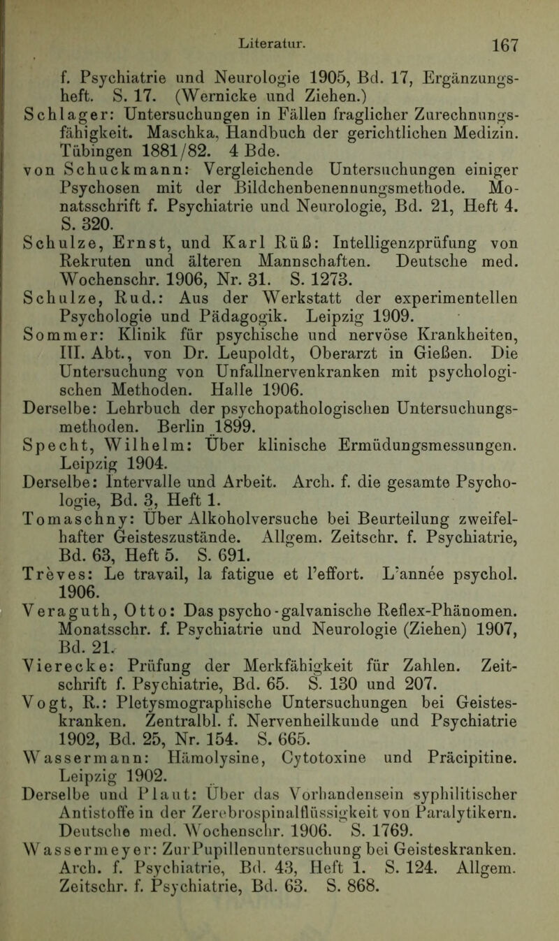 f. Psychiatrie und Neuroloj^ie 1905, Bd. 17, Ergänzungs- heft. S. 17. (Wernicke und Ziehen.) Schlager: Untersuchungen in Fällen fraglicher Zurechnungs- fähigkeit. Maschka, Handbuch der gerichtlichen Medizin. Tübingen 1881/82. 4 Bde. von Schuck mann: Vergleichende Untersuchungen einiger Psychosen mit der Bildchenbenennungsmethode. Mo- natsschrift f. Psychiatrie und Neurologie, Bd. 21, Heft 4. S. 320. Schulze, Ernst, und Karl Rüß: Intelligenzprüfung von Rekruten und älteren Mannschaften. Deutsche med. Wochenschr. 1906, Nr. 31. S. 1273. Schulze, Rud.: Aus der Werkstatt der experimentellen Psychologie und Pädagogik. Leipzig 1909. Sommer: Klinik für psychische und nervöse Krankheiten, HI. Abt., von Dr. Leupoldt, Oberarzt in Gießen. Die Untersuchung von Unfallnervenkranken mit psychologi- schen Methoden. Halle 1906. Derselbe: Lehrbuch der psychopathologischen Untersuchungs- methoden. Berlin 1899. Specht, Wilhelm: Uber klinische Ermüdungsmessungen. Leipzig 1904. Derselbe: Intervalle und Arbeit. Arch. f. die gesamte Psycho- logie, Bd. 3, Heft 1. Tomaschny: Über Alkoholversuche bei Beurteilung zweifel- hafter Geisteszustände. Allgem. Zeitschr. f. Psychiatrie, Bd. 63, Heft 5. S. 691. Treves: Le travail, la fatigue et Pefifort. L'annee psychol. 1906. Veraguth, Otto: Das psycho-galvanische Reflex-Phänomen. Monatsschr. f. Psvchiatrie und Neurologie (Ziehen) 1907, Bd. 21. Vierecke: Prüfung der Merkfähigkeit für Zahlen. Zeit- schrift f. Psychiatrie, Bd. 65. S. 130 und 207. Vogt, R.: Pletysmographische Untersuchungen bei Geistes- kranken. Zentralbl. f. Nervenheilkunde und Psychiatrie 1902, Bd. 25, Nr. 154. S. 665. Wassermann: Hämolysine, Cytotoxine und Präcipitine. Leipzig 1902. Derselbe und Plaut: Über das Vorhandensein syphilitischer Antistoffe in der Zerebi'ospinalflüssigkeit von Paralytikern. Deutsche med. Wochenschr. 1906. S. 1769. W assermeyer: Zur Pupillenuntersuchung bei Geisteskranken. Arch. f. Psychiatrie, Bd. 43, Heft 1. S. 124. Allgem. Zeitschr. f. Psychiatrie, Bd. 63. S. 868.