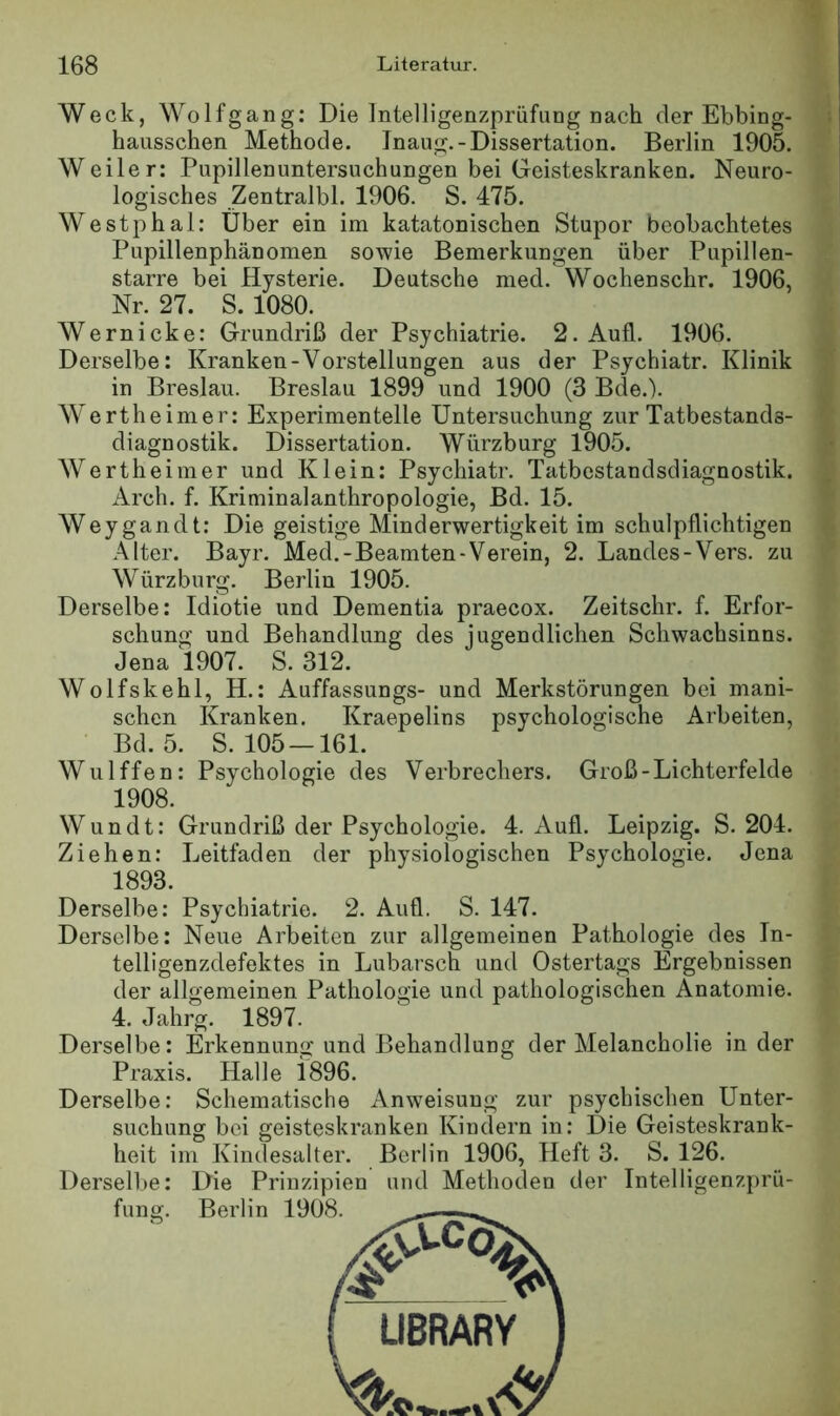 Weck, Wolfgang: Die IntelUgenzprüfung nach der Ebbing- hausschen Methode. Jnaug.-Dissertation. Berlin 1905. Weiler: Pupillenuntersuchungen bei Geisteskranken. Neuro- logisches Zentralbl. 1906. S. 475. Westphal: Über ein im katatonischen Stupor beobachtetes Pupillenphänomen sowie Bemerkungen über Pupillen- starre bei Hysterie. Deutsche med. Wochenschr. 1906, Nr. 27. S. 1080. Wern icke: Grundriß der Psychiatrie. 2. Aufl. 1906. Derselbe: Kranken-Vorstellungen aus der Psychiatr. Klinik in Breslau. Breslau 1899 und 1900 (3 Bde.). Wertheimer: Experimentelle Untersuchung zur Tatbestands- diagnostik. Dissertation. Würzburg 1905. Wertheimer und Klein: Psychiatr. Tatbestandsdiagnostik. Arch. f. Kriminalanthropologie, Bd. 15. Weygandt: Die geistige Minderwertigkeit im schulpflichtigen Alter. Bayr. Med.-Beamten-Verein, 2. Landes-Vers, zu Würzburg. Berlin 1905. Derselbe: Idiotie und Dementia praecox. Zeitschr. f. Erfor- schung und Behandlung des jugendlichen Schwachsinns. Jena 1907. S. 312. Wolfskehl, H.: Auffassungs- und Merkstörungen bei mani- schen Kranken. Kraepelins psychologische Arbeiten, Bd. 5. S. 105 —161. Wulffen: Psychologie des Verbrechers. Groß-Lichterfelde Wundt: Grundriß der Psychologie. 4. Aufl. Leipzig. S. 204. Ziehen; Leitfaden der physiologischen Psychologie. Jena 1893. Derselbe: Neue Arbeiten zur allgemeinen Pathologie des In- telligenzdefektes in Lubarsch und Ostertags Ergebnissen der allgemeinen Pathologie und pathologischen Anatomie. 4. Jahrg. 1897. Derselbe: Erkennung und Behandlung der Melancholie in der Praxis. Halle 1896. Derselbe: Schematische Anweisung zur psychischen Unter- suchung bei geisteskranken Kindern in: Die Geisteskrank- heit im Kindesalter. Berlin 1906, Heft 3. S. 126. Derselbe: Die Prinzipien und Methoden der Intelligenzprü- fung. Berlin 1908 1908.