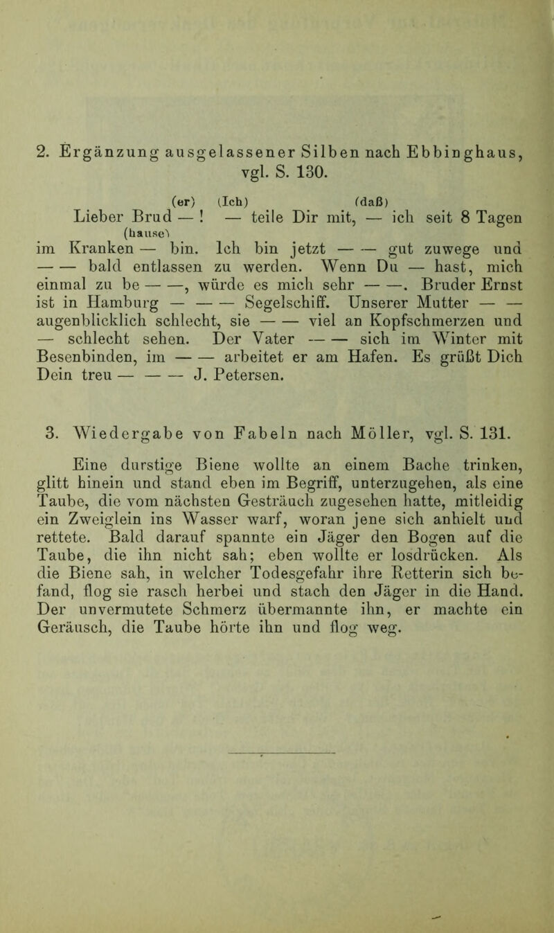 2. Ergänzung ausgelassener Silben nach Ebbinghaus, vgl. S. 130. (er) (Ich) (daß) Lieber Brud — ! — teile Dir mit, — ich seit 8 Tagen (hause'i im Kranken — bin. Ich bin jetzt — — gut zuwege und bald entlassen zu werden. Wenn Du — hast, mich einmal zu be , würde es mich sehr . Bruder Ernst ist in Hamburg — Segelschiff. Unserer Mutter — — augenblicklich schlecht, sie viel an Kopfschmerzen und — schlecht sehen. Der Vater sich im Winter mit Besenbinden, im arbeitet er am Hafen. Es grüßt Dich Dein treu — J. Petersen. 3. Wiedergabe von Fabeln nach Möller, vgl. S. 131. Eine durstige Biene wollte an einem Bache trinken, glitt hinein und stand eben im Begriff, unterzugehen, als eine Taube, die vom nächsten Gesträuch zugesehen hatte, mitleidig ein Zweiglein ins Wasser warf, woran jene sich anhielt und rettete. Bald darauf spannte ein Jäger den Bogen auf die Taube, die ihn nicht sah; eben wollte er losdrücken. Als die Biene sah, in welcher Todesgefahr ihre Retterin sich be- fand, flog sie rasch herbei und stach den Jäger in die Hand. Der unvermutete Schmerz übermannte ihn, er machte ein Geräusch, die Taube hörte ihn und flog weg.