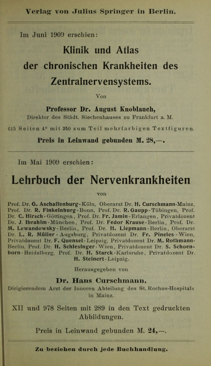 Im Juni 1909 erschien: Klinik und Atlas der chronischen Krankheiten des Zentralnervensystems. Von Professor Dr. Angast Enoblanch, Direktor des Stadt. Siechenhauses zu Frankfurt a. M. Cl5 Seiten 4° mit 350 zum Teil mehrfarbigen Textfiguren. Preis in Leinwand gebunden M. 28,—. Im Mai 1909 erschien; Lehrbuch der Nervenkrankheiten von Prof. Dr. G. Aschaffenburg-Köln, Oberarzt Dr. H. Curschmann-Mainz, Prof. Dr. R. Finkelnburg-Bonn, Prof. Dr. R. Gaupp-Tübingen, Prof. Dr. C. Hirsch-Güttingen, Prof. Dr. Fr. Jamin-Erlangen, Privatdozent Dr. J. Ibrahim-München, Prof. Dr. Fedor Krause-Berlin, Prof. Dr. M. Lewandowsky-Berlin, Prof. Dr. H. Liepmann-Berlin, Oberarzt Dr. L. R. Müller - Augsburg, Privatdozent Dr. Fr. Pineies-Wien, Privatdozent Dr. F. Quensel-Leipzig, Privatdozent Dr. M. Rothmann- Berlin, Prof. Dr. H. Schlesinger-AVien, Privatdozent Dr. S. Schoen- born-Heidelberg, Prof. Dr. H. Starck-Karlsruhe, Privatdozent Dr. H. Steinert-Leipzig. Herausgegeben von I>r. Haus Cursclimaiiu, Dirigierendem Arzt der Inneren Abteilung des St. Rochus-Hospitals in Mainz. XII und 978 Seiten mit 289 in den Text gedruckten Abbildungen. Preis in Leinwand gebunden M. 24,—.
