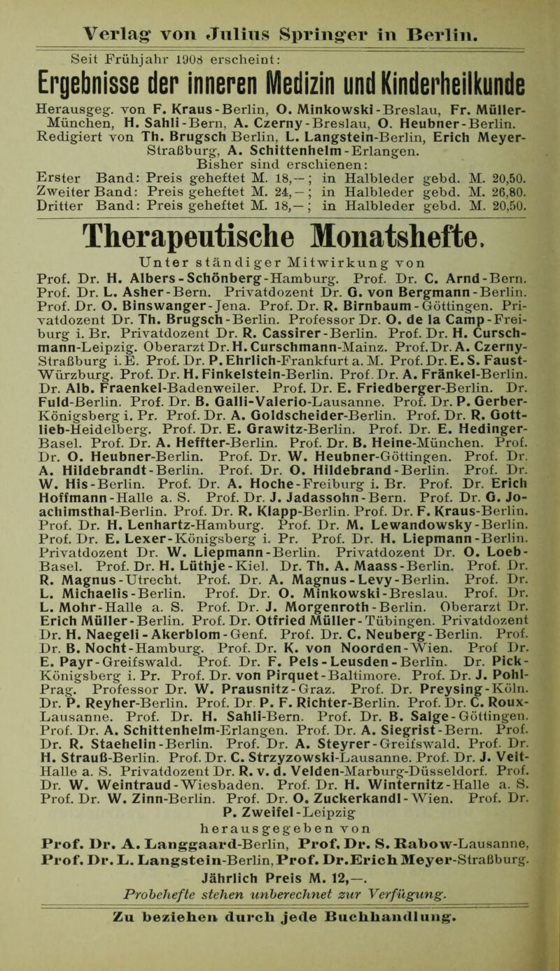 Seit Frühjahr 1908 erscheint: Ergebnisse der inneren Medizin und Kinderheilkunde Herausgeg. von F. Kraus-Berlin, O. Minkowski-Breslau, Fr. Müller- München, H. Sahli-Bern, A. Czerny-Breslau, O. Heubner-Berlin. Redigiert von Th. Brugsch Berlin, L. Langstein-Berlin, Erich Meyer- Straßburg, A. Schittenhelm-Erlangen. Bisher sind erschienen: Erster Band: Preis geheftet M. 18,--; in Halbleder gebd. M. 20,50. Zweiter Band: Preis geheftet M. 24, — ; in Halbleder gebd. M. 26,80. Dritter Band: Preis geheftet M. 18,— ; in Halbleder gebd. M. 20,50. Therapeutische Monatshefte. Unter ständiger Mitwirkung von Prof. Dr. H. Albers - Schönberg-Hamburg. Prof. Dr. C. Arnd-Bern. Prof. Dr. L. Asher-Bern. Privatdozent Dr. G. von Bergmann-Berlin. Prof. Dr. O. Binswanger-Jena. Prof. Dr. R. Birnbaum - Göttingen. Pri- vatdozent Dr. Th. Brugsch-Berlin. Professor Dr. O. de la Camp-Frei- burg i. Br. Privatdozent Dr. R. Cassirer-Berlin. Prof. Dr. H. Cursch- mann-Leipzig. Oberarzt Dr.H.Curschmann-Mainz. Prof.Dr.A. Czerny- Straßburg i. E. Prof. Dr. P. Ehrlich-Frankfurt a. M. Prof. Dr. E. S. Faust- Würzburg. Prof. Dr. H. Finkelstein-Berlin. Prof. Dr. A. Fränkel-Berlin. Dr. Alb. Fraenkel-Badenweiler. Prof. Dr. E. Friedberger-Berlin. Dr. Fuld-Berlin. Prof. Dr. B. Oalli-Valerio-Lausanne. Prof. Dr. P. Gerber- Königsberg i. Pr. Prof. Dr. A. Goldscheider-Berlin. Prof. Dr. R. Gott- lieb-Heidelberg. Prof. Dr. E. Grawitz-Berlin. Prof. Dr. E. Hedinger- Basel. Prof. Dr. A. Heffter-Berlin. Prof. Dr. B. Heine-München. Prof. Dr. O. Heubner-Berhn. Prof. Dr. W. Heubner-Göttingen. Prof. Dr. A. Hildebrandt-Berlin. Prof. Dr. O. Hildebrand-Berlin. Prof. Dr. W. His-Berlin. Prof. Dr. A. Hoche-Freiburg i. Br. Prof. Dr. Erich Hoffmann-Halle a. S. Prof. Dr. J. Jadassohn-Bern. Prof. Dr. G. Jo- achimsthal-Berlin. Prof. Dr. R. Klapp-Berlin. Prof. Dr. F. Kraus-Berlin. Prof. Dr. H. Lenhartz-Hamburg. Prof. Dr. M. Lewandowsky-Berlin. Prof. Dr. E. Lexer-Königsberg i. Pr. Prof. Dr. H. Liepmann-Berlin. Privatdozent Dr. W. Liepmann-Berlin. Privatdozent Dr. O. Loeb- Basel. Prof. Dr. H. Lüthje-Kiel. Dr. Th. A. Maass-Berlin. Prof. Dr. R. Magnus-Utrecht. Prof. Dr. A. Magnus - Levy-Berlin. Prof. Dr. L. Michaelis-Berlin. Prof. Dr. O. Minkowski-Breslau. Prof. Dr. L. Mohr-Halle a. S. Prof. Dr. J. Morgenroth-Berlin. Oberarzt Dr. Erich Müller-Berlin. Prof. Dr. Otfried Müller-Tübingen. Privatdozent Dr. H. Naegeli-Akerblom-Genf. Prof. Dr. C. Neuberg-Berlin. Prof. Dr. B. Nocht-Hambirrg. Prof. Dr. K. von Noorden-Wien. Prof Dr. E. Payr-Greifswald. Prof. Dr. F. Pels - Leusden - Berlin. Dr. Pick- Königsberg i. Pr. Prof. Dr. von Pirquet-Baltimore. Prof. Dr. J. Pohl- Prag. Professor Dr. W. Prausnitz-Graz. Prof. Dr. Preysing-Köln. Dr. P. Reyher-Berlin. Prof. Dr P. F. Richter-Berlin. Prof. Dr. C. Roux- Lausanne. Prof. Dr. H. Sahli-Bern. Prof. Dr. B. Salge-Güttingen. Prof. Dr. A. Schittenhelm-Erlangen. Prof. Dr. A. Siegrist-Bern. Prof. Dr. R. Staehelin-Berlin. Prof. Dr. A. Steyrer-Greifswald. Prof. Dr. H. Strauß-Berlin. Prof. Dr. C. Strzyzowski-Lausanne. Prof. Dr. J. Veit- Halle a. S. Privatdozent Dr. R. v. d. Velden-Marburg-Düsseldorf. Prof. Dr. W. Weintraud-Wiesbaden. Prof. Dr. H. Winternitz-Halle a. S. Prof. Dr. W. Zinn-Berlin. Prof. Dr. O. Zuckerkandl-Wien. Prof. Dr. P. Zweifel-Leipzig herausgegeben von Prof. Dr. A. Langgaard-Berlin, Prof. Dr. S. Rabow-Lausanne, Prof. Dr. Li. Langstein-Berlin, Prof. Dr.Erich Meyer-Straßburg. Jährlich Preis M. 12,-. Probehefte stehen unherechnet zur Verfügung.