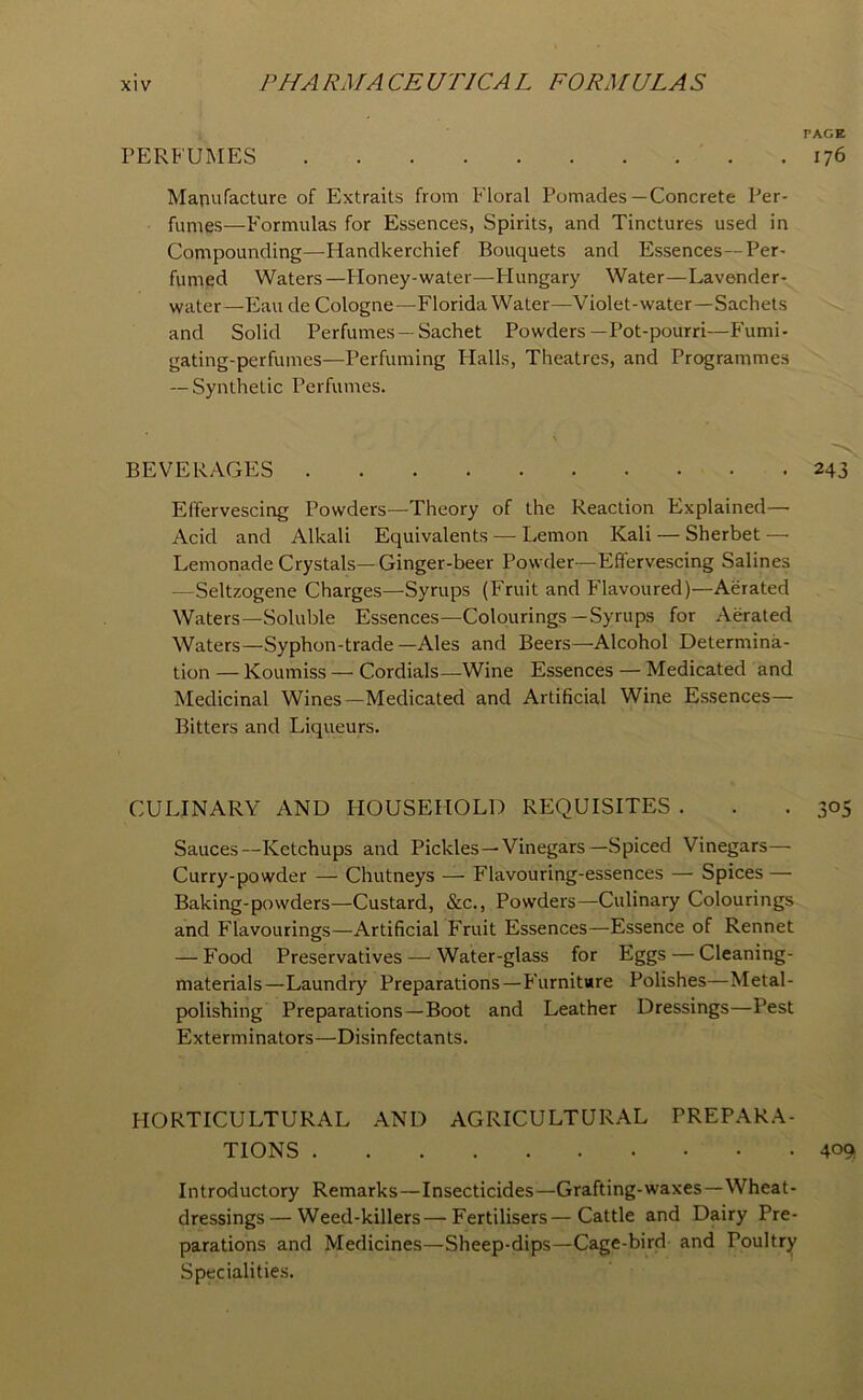 rERFUMES Manufacture of Extraits from Floral Pomades—Concrete Per- fumes—Formulas for Essences, Spirits, and Tinctures used in Compounding—Handkerchief Bouquets and Essences—Per- fumed Waters—Floney-water—Plungary Water—Lavender- water—Eau de Cologne—Florida Water—Violet-water—Sachets and Solid Perfumes —Sachet Powders—Pot-pourri—Fumi- gating-perfumes—Perfuming Halls, Theatres, and Programmes — Synthetic Perfumes. BEVERAGES Effervescing Powders—Theory of the Reaction Explained—■ Acid and Alkali Equivalents — Lemon Kali — Sherbet —• Lemonade Crystals—Ginger-beer Powder—Effervescing Salines — Seltzogene Charges—Syrups (Fruit and P'lavoured)—Aerated Waters—Soluble Essences—Colourings—Syrups for Aerated Waters—Syphon-trade—Ales and Beers—Alcohol Determina- tion — Koumiss — Cordials—Wine Essences — Medicated and Medicinal Wines—Medicated and Artificial Wine Essences— Bitters and Liqueurs. CULINARY AND HOUSEHOLD REQUISITES . Sauces—Ketchups and Pickles—Vinegars—Spiced Vinegars— Curry-powder — Chutneys — Flavouring-essences — Spices — Baking-powders—Custard, &c.. Powders—Culinary Colourings and Flavourings—Artificial Fruit Essences—Essence of Rennet — Food Preservatives-—^ Water-glass for Eggs — Cleaning- materials—Laundry Preparations—Furnitwre Polishes—Metal- polishing Preparations—Boot and Leather Dressings—Pest Exterminators—Disinfectants. HORTICULTURAL AND AGRICULTURAL PREPARA- TIONS Introductory Remarks—Insecticides—Grafting-waxes—Wheat- dressings— Weed-killers—Fertilisers—Cattle and Dairy Pre- parations and Medicines—Sheep-dips—Cage-bird and Poultry Specialitie.s. PAGE 176 243 305 4°9t