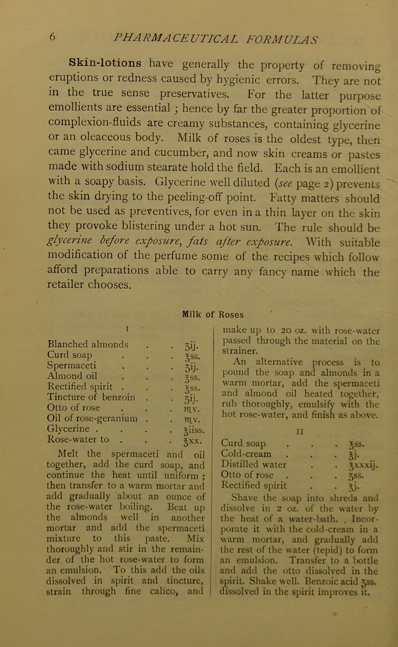 Skin-lotions have generally the property of removing eruptions or redness caused by hygienic errors. They are not in the true sense preservatives. For the latter purpose emollients are essential ; hence by far the greater proportion of complexion-fluids are creamy substances, containing glycerine or an oleaceous body. Milk of roses is the oldest type, then came glycerine and cucumber, and now skin creams or pastes made with sodium stearate hold the field. Each is an emollient with a soapy basis. Glycerine well diluted {see page 2) prevents the skin drying to the peeling-ofif point. Fatty matters should not be used as preventives, for even in a thin layer on the skin they provoke blistering under a hot sun. The rule should be glycerme before exposure, fats after exposiire. ‘Wuth suitable modification of the perfume some of the recipes which follow afibrd preparations able to carry any fancy name which the retailer chooses. Milk of Roses Blanched almonds Curd soap Spermaceti Almond oil Rectified spirit . Tincture of benzoin Otto of rose Oil of rose-geranium Glycerine . Rose-water to . 5y- _^ss. 5ij- §ss. gss. 5'j- uiv. inv. giiss. Melt the spermaceti and oil together, add the curd soap, and continue the heat until uniform ; then transfer to a warm mortar and add gradually about an ounce of the rose-water boiling. Beat up the almonds well in another mortar and add the spermaceti mixture to this paste. Mix thoroughly and stir in the remain- der of the hot rose-water to form an emulsion. To this add the oils dissolved in spirit and tincture, strain through fine calico, and make up to 20 oz. with rose-water passed through the material on the strainer. An alternative process is to pound the soap and almonds in a warm mortar, add the spermaceti and almond oil heated together, rub thoroughly, emulsify with the hot rose-water, and finish as above. II Curd soap . . . gss. Cold-cream . . • 5j- Distilled water . . Jxxxij. Otto of rose . . . 5SS. Rectified spirit . . ^j. Shave the st>ap into shreds and dissolve in 2 oz. of the water by the heat of a water-l>ath. . Incor- porate it with the cold-cream in a warm mortar, and gradually add the rest of the water (tepid) to form an emulsion. Transfer to a Iwttle and add the otto dissolved in the spirit. Shake well. Benzoic acid Jss. dissolved in the spirit improves it.