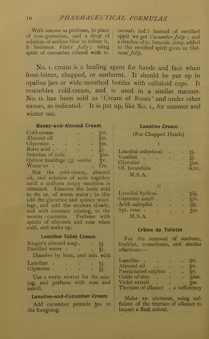 With ionone as perfume, in place , of rose-geranium, and a drop of i solution of aniline-blue to colour it, it becomes Violet Jelly; using spirit of cucumber (tinted with tr. cannab. ind.) instead of rectified spirit we get Cucumber Jelly ; and a drachm of tr. benzoin, simp, added to the rectified spirit gives us Oat- meal Jelly. No. I. cream is a healing agent for hands and face when frost-bitten, chapped, or sunburnt. It should be put up in opaline jars or wide-mouthed bottles with celluloid caps. It resembles cold-cream, and is used in a similar manner. No. II. has been sold as ‘ Cream of Roses ’ and under other names, as indicated. It is put up, like No. i., for summer and winter use. Honey-and-Almond Cream Cold-cream §ss. Almond oil ... JSS. Glycerine .... gss. Boric acid . • 5j- Solution of soda. Jiss. Quince mucilage (5). seeds) Water to . Ov. Stir the cold-cream, almond oil, and solution of soda together until a uniform soapy emulsion is obtained. Dissolve the boric acid in 6o oz. of warm water ; to this add the glycerine and quince muci- lage, and add the mixture slowly, j and with constant stirring, to the 1 mortar - contents. Perfume with spirits of almonds and rose when cold, and make up. Lanoline Cream (For Chapped Hands) I Lanolini anhydrosi • si- Vaselini • 5i- Glycerin! . • Biss. 01. lavandulse . M.S.A. . taxi. 11 Lanolini hydros! • .Vij- Glycerin! amyli . . ^iv. Acidi salicylic! . • Bj. Spt. rosas . . 5SS. M.S.A. Cr^me de Toilette Lanoline Toilet Cream Rieger’s almond soap. . 5). Distilled water . . • 5j- Dissolve by heat, and mix with Lanoline . . . • Glycerine . . . • SJ- Use a warm mortar for the mix- ing, and perfume with rose and neroli. Lanollne-and-Cucumber Cream Add cucumber pomade §ss. to the foregoing. For the removal of sunburn, freckles, comedones, and similar affections:— Lanoline .... 5'’- Almond oil . . . 5v. Precipitated sulphur . . ^v. Oxide of zinc • . . 5iiss. Violet ex trait . . . ^ss. Tincture of alkanet . a sufficiency Make an ointment, using suf- ficient of the tincture of alkanet to impart a flesh colour.