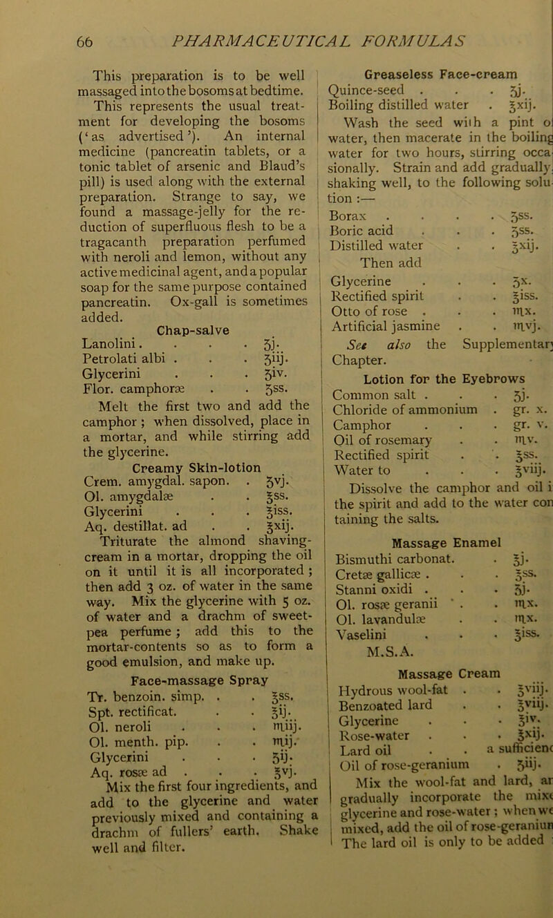 This preparation is to be well massaged into the bosoms at bedtime. This represents the usual treat- ment for developing the bosoms (‘ as advertised ’). An internal medicine (pancreatin tablets, or a tonic tablet of arsenic and Blaud’s pill) is used along with the external preparation. Strange to say, we found a massage-jelly for the re- duction of superfluous flesh to be a tragacanth preparation perfumed with neroli and lemon, without any active medicinal agent, and a popular soap for the same purpose contained pancreatin. Ox-gall is sometimes added. Chap-salve Lanolini. . . • 5j- Petrolati albi . . . 5iij. Glycerini . . . 5^'^- Flor. camphorse . . 5ss. Melt the first two and add the camphor ; when dissolved, place in a mortar, and while stirring add the glycerine. Creamy Skin-lotion Crem. amygdal. sapon. 01. amygdalte Glycerini Aq. destillat. ad Triturate the almond cream in a mortar, dropping the oil on it until it is all incorporated ; then add 3 oz. of water in the same way. Mix the glycerine with 5 oz. of water and a drachm of sweet- pea perfume ; add this to the mortar-con tents so as to form a good emulsion, and make up. Face-massage Spray TV. benzoin, simp. . . §ss. Spt. rectificat. 01. neroli 01. menth. pip. Glycerini Aq. roste ad . Mix the first four ingredients, and add to the glycerine and water previously mixed and containing a drachm of fullers’ earth. Shake well and filter. 5vj- 5SS. 5iss. B^ij- shaving- Bij- muj. mij.' 5y- B^j- Greaseless Face-cream Quince-seed . . • 5j- Boiling distilled water . gxij. Wash the seed with a pint o water, then macerate in the boiling water for two hours, stirring occa sionally. Strain and add gradually] shaking well, to the following solu. tion :— Borax • ,5ss. Boric acid Distilled water • B^ij- Then add Glycerine . 5x. Rectified spirit . 51SS. Otto of rose . . inx. Artificial jasmine . nivj Set also the Supplementary Chapter. Lotion for the Eyebrows Common salt Chloride of ammonium Camphor Oil of rosemary Rectified spirit Water to 51- gr. X. gr. v. TllV. Bss. 5vilj. Dissolve the camphor and oil i the spirit and add to the water con taining the salts. Massage Enamel Bismuthi carbonat. BJ- Cretse gallicoe . BSS. Stanni oxidi . 5j- 01. ros?e geranii ‘ . nix. 01. lavanduloe ITIX. Vaselini jiss. M.S.A. Massage Cream Hydrous wool-fat . Benzoated lard B'’“i- Glycerine Rose-water Lard oil . . a sufficienc Oil of rose-geramum 5iy- Mix the wool-fat and lard, ar gradually incorporate the mixt glycerine and rose-water; whenwc I mixed, add the oil of rose-geraniun ' The lard oil is only to be added :