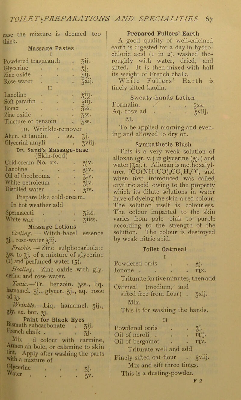 case the mixture is deemed too thick. Massage Pastes I Powdered tragacanth 5ij- Glycerine 33- Zinc oxide 5b- Rose-water 5Xij. II Lanoline §iiJ- Soft paraffin . 5”j- Borax .... 5ss. Zinc oxide 5SS. Tincture of benzoin 5ss. III. Wrinkle-remover Alum, et tannin. . aa. §j- Glycerini amyli §viij. Dp. Sand’s Massage-base (Skin-food) Cold-cream No. xx. siv- 1 Lanoline • i 51'^* 1 Oil of theobroma i \NTiite petroleum • • 3IV. Distilled water 1 Prepare like cold-cream. In hot weather add Spermaceti . . . 5iss. White wax . . . 5iiss. Massage Lotions Cooling. — Witch-hazel essence ; rose-water §iij. | Freckle. — Zinc sulphocarbolate 5ss. to of a mixture of glycerine (i) and perfumed water (5). Healing.—Zinc oxide with gly- cerine and rose-water. I To7iic.—Tr. benzoin. 55s., liq. | hamamel. 5]., glycer. 5j., aq. rosse ad Sj. ! Wrinkle.—Liq. hamamel. §ij., i gly. ac. bor. | Paint for Black Eyes Bismuth subcarbonate . 5ij. trench chalk . . • Sj- Mix d colour with carmine, Armen an bole, or calamine to skin tint. Apply after washing the parts dth a mixture of *^^lycerine . . . .... *5v. Prepared Fullers’ Earth A good quality of well-calcined earth is digested for a day in hydro- chloric acid (i in 2), washed tho- roughly with water, dried, and sifted. It is then mixed with half its weight of French chalk. White Fullers’ Earth is finely sifted kaolin. Sweaty-hands Lotion Formalin. . . . =ss. Aq. rosas ad . . , gviij. M. To be applied morning and even- ing and allowed to dry on. Sympathetic Blush This is a very weak solution of alloxan (gr. v.) in glycerine (§j.) and water (§xj.). Alloxan is methoxalyl- urea [C0(NH.C0)2C0,Fl30], and when first introduced was called erythric acid owing to the property which its dilute solutions in water have of dyeing the skin a red colour. The solution itself is colourless. The colour imparted to the skin varies from pale pink to purple according to the strength of the solution. The colour is destroyed by weak nitric acid. Toilet Oatmeal I Powdered orris . • §!• lonone .... iiix. Triturate for five minutes, then add Oatmeal (medium, and sifted free from flour) . gxij. Mix. This i for washing the hands. II Powdered orris . . gj- Oil of neroli . . . ulij- Oil of bergamot . . ntv. Triturate well and add Finely sifted oat-flour . 5viij. Mix and sift three times. This is a dusting-powder.