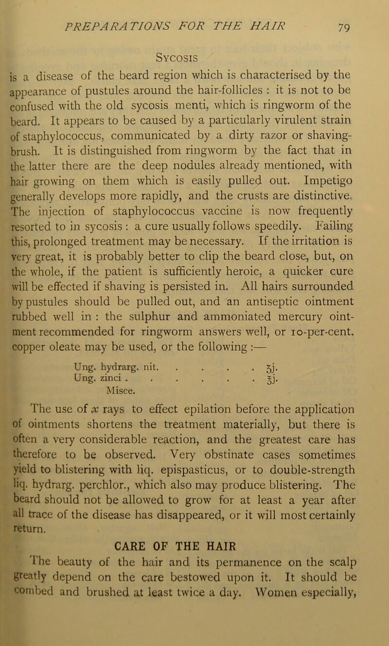 Sycosis is a disease of the beard region which is characterised by the appearance of pustules around the hair-follicles : it is not to be confused with the old sycosis mend, which is ringworm of the beard. It appears to be caused by a particularly virulent strain of staphylococcus, communicated by a dirty razor or shaving- brush. It is distinguished from ringworm by the fact that in the latter there are the deep nodules already mentioned, with hair growing on them which is easily pulled out. Impetigo generally develops more rapidly, and the crusts are distinctive. The injection of staphylococcus vaccine is now frequently resorted to in sycosis : a cure usually follows speedily. Failing this, prolonged treatment may be necessary. If the irritation is ver)- great, it is probably better to clip the beard close, but, on the whole, if the patient is sufficiently heroic, a quicker cure will be effected if shaving is persisted in. All hairs surrounded by pustules should be pulled out, and an antiseptic ointment rubbed well in : the sulphur and ammoniated mercury oint- ment recommended for ringworm answers well, or lo-per-cent. copper oleate may be used, or the following;— The use of x rays to effect epilation before the application of ointments shortens the treatment materially, but there is often a very considerable reaction, and the greatest care has therefore to be observed. Very obstinate cases sometimes yield to blistering with liq. epispasticus, or to double-strength liq. hydrarg. perchlor., which also may produce blistering. The beard should not be allowed to grow for at least a year after all trace of the disease has disappeared, or it will most certainly The beauty of the hair and its permanence on the scalp greatly depend on the care bestowed upon it. It should be combed and brushed at least twice a day. Women especially, Ung. hydrarg. nit. Ung. zinci . Misce. return. CARE OF THE HAIR