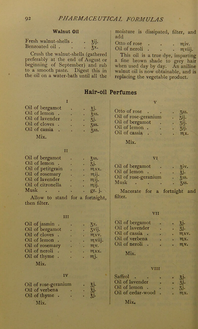 Walnut Oil Fresh walnut-shells . . gij. Benzoated oil . . . Jx. Crush the walnut-shells (gathered preferably at the end of August or beginning of September) and rub to a smooth paste. Digest this in the oil on a water-bath until all the moisture is dissipated, filter, and add Otto of rose . . . niiv. Oil of neroli . . . nivlij. This oil is a true dye, imparting a fine brown shade to grey hair when used day by day. An aniline walnut oil is now obtainable, and is replacing the vegetable product. Haip-oil I Oil of bergamot . . Oil of lemon . . . gss. Oil of lavender . . jj. Oil of cloves . . . 5ss. Oil of cassia . . . 5SS. Mix. II Oil of bergamot . . §ss. Oil of lemon . . . 5). Oil of petitgrain . . iti,xx. Oil of rosemary . . TT\,ij. Oil of lavender . . niij. Oil of citronella . . inij. Musk . . . • gr* j- Allow to stand for a fortnight, then filter. Ill Oil of jasmin . . 5x. Oil of bergamot • 5vij- Oil of cloves . . nixv. Oil of lemon . . niviij Oil of rosemary . niv. Oil of neroli . . nixx. Oil of thyme . . mj. Mix. IV Oil of rose-geranium . 5). Oil of verbena . . Jj. Oil of thyme . . • SJ- Perfumes V Otto of rose . . . 5SS. Oil of rose-geranium . 59. Oil of bergamot . • 5U- Oil of lemon . . . 59. Oil of cassia . . . u^x. Mix. VI Oil of bergamot . . ^iv. Oil of lemon . . • Sj- Oil of rose-geranium . gss. Musk .... 5SS. Macerate for a fortnight and filter. VII Oil of bergamot . . Jj- Oil of lavender . . 5). Oil of cassia . . . nixv. Oil of verbena . . uix. Oil of neroli . . . niv. Mix. VIII Saffrol . . . • 5j- Oil of lavender . . 5]. Oil of lemon . . • 5j* Oil of cedar-wood . . nix,