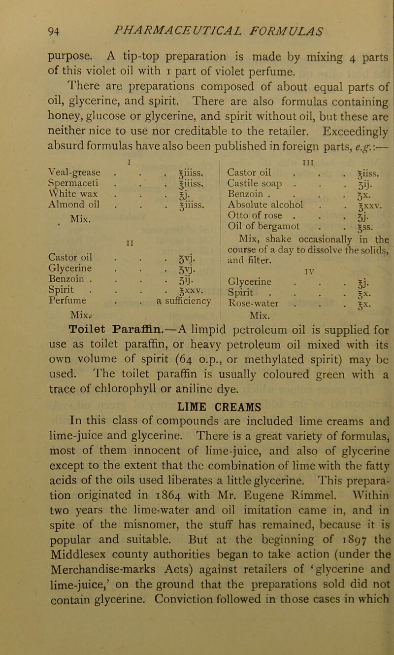 purpose. A tip-top preparation is made by mixing 4 parts of this violet oil with i part of violet perfume. There are preparations composed of about equal parts of oil, glycerine, and spirit. There are also formulas containing honey, glucose or glycerine, and spirit without oil, but these are neither nice to use nor creditable to the retailer. Exceedingly absurd formulas have also been published in foreign parts, e.g.\— I Veal-grease . jiiiss. III Castor oil . . . giiss. Spermaceti Siiiss. Castile soap 5’j- White wax • si:. Benzoin .... 5^- Almond oil . giiiss. Absolute alcohol §xxv. 5j- Mix. Otto of rose . Oil of bergamot 5SS. II 1 Mix, shake occasionally in the Castor oil • 5vj. ! course of a day to dissolve the solids, and filter. Glycerine • .=5vj. IV Benzoin . • 5y- Glycerine oJ* Spirit . §xxv. Spirit .... 5x. Perfume a sufficiency Rose-water 0 Mix^ Mix. Toilet ParaflOin.—A limpid petroleum oil is supplied for use as toilet paraffin, or heavy petroleum oil mixed with its own volume of spirit (64 o.p., or methylated spirit) may be used. The toilet paraffin is usually coloured green with a trace of chlorophyll or aniline dye. LIME CREAMS In this class of compounds are included lime creams and lime-juice and glycerine. There is a great variety of formulas, most of them innocent of lime-juice, and also of glycerine except to the extent that the combination of lime with the fatty acids of the oils used liberates a little glycerine. This prepara- tion originated in 1864 with Mr. Eugene Rimmel. Within two years the lime-water and oil imitation came in, and in spite of the misnomer, the stuff has remained, because it is popular and suitable. But at the beginning of 1897 the Middlesex county authorities began to take action (under the Merchandise-marks Acts) against retailers of ‘glycerine and lime-juice,’ on the ground that the preparations sold did not contain glycerine. Conviction followed in those cases in which