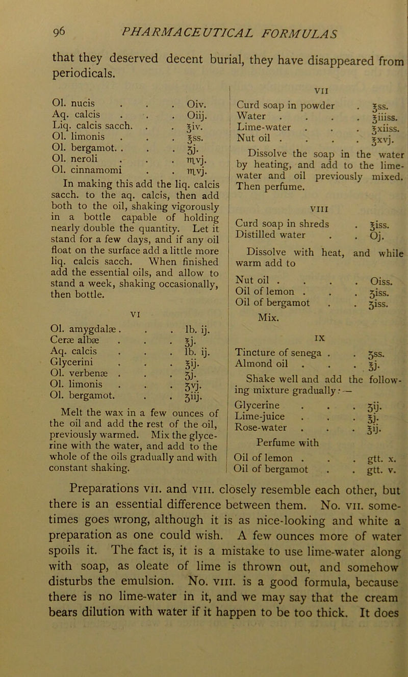 that they deserved decent burial, they have disappeared from periodicals. Ol. nucis . . . Oiv. Aq. calcis . . . Oiij. Liq. calcis sacch. , . giv. Ol. limonis . . . gss. Ol. bergamot. . . . 5]. Ol. neroli . . . mvj. Ol. cinnamomi . . iTivj. In making this add the liq. calcis sacch. to the aq. calcis, then add both to the oil, shaking vigorously in a bottle capable of holding nearly double the quantity. Let it stand for a few days, and if any oil float on the surface add a little more liq. calcis sacch. When finished add the essential oils, and allow to stand a week, shaking occasionally, then bottle. VI Ol. amygdalae. . . lb. ij. Cerae albae . . • 5j- Aq. calcis . . .lb. ij. Glycerini . . . gij. Ol. verbenae . . • 5j- Ol. limonis . . . jvj. Ol. bergamot. . . jiij. Melt the wax in a few ounces of the oil and add the rest of the oil, previously warmed. Mix the glyce- rine with the water, and add to the whole of the oils gradually and with constant shaking. VII Curd soap in powder Water Lime-water Nut oil . jiiiss. 5xiiss. Sxvj. Dissolve the soap in the water by heating, and add to the lime- water and oil previously mixed. Then perfume. VIII Curd soap in shreds Distilled water Dissolve with heat, warm add to Nut oil . Oil of lemon . Oil of bergamot Mix. . Jiss. . OJ. and while . Oiss. . 5iss. • 5iss. IX Tincture of senega . Almond oil . Shake well and add the ing mixture gradually.- — 5SS. SJ- follow- Glycerine Lime-juice Rose-water Perfume with 5>j- Si- 5y- Oil of lemon . . . gtt. x. Oil of bergamot . . gtt. v. Preparations vii. and viii. closely resemble each other, but there is an essential difference between them. No. vii. some- times goes wrong, although it is as nice-looking and white a preparation as one could wish. A few ounces more of water spoils it. The fact is, it is a mistake to use lime-water along with soap, as oleate of lime is thrown out, and somehow disturbs the emulsion. No. viii. is a good formula, because there is no lime-water in it, and we may say that the cream bears dilution with water if it happen to be too thick. It does
