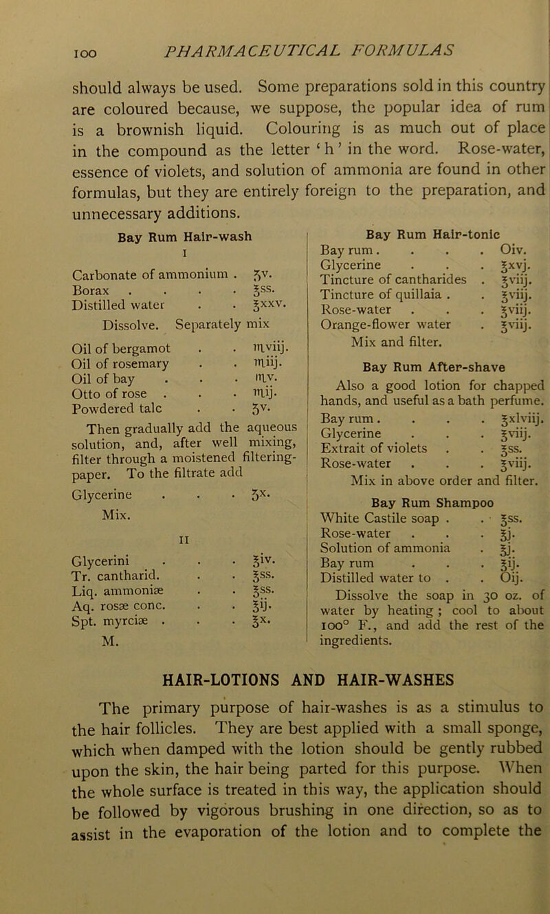 should always be used. Some preparations sold in this country are coloured because, we suppose, the popular idea of rum is a brownish liquid. Colouring is as much out of place in the compound as the letter ‘ h ’ in the word. Rose-water, essence of violets, and solution of ammonia are found in other formulas, but they are entirely foreign to the preparation, and unnecessary additions. Bay Rum Hair-wash I Carbonate of ammonium . 5V. Borax .... 5®s. Distilled water . . Jxxv. Dissolve. Separately mix Oil of bergamot Oil of rosemary Oil of bay Otto of rose . Powdered talc . 7n.viij . iTiiij. uiv. . in.ij. • 5v- Then gradually add the aqueous solution, and, after well mixing, filter through a moistened filtering- paper, To the filtrate add Glycerine . . • Mix. II Glycerini . . . Jiv. Tr. cantharid. . . Jss. Liq. ammonias . . Aq. rosae cone. . • Sd- Spt. myreiae . . • M. Bay Rum Halr-tonlc Bay rum.... Oiv. Glycerine . . . Jxvj, Tincture of cantharides . Jviij. Tincture of quillaia . . Jviij. Rose-water . . . ^viij. Orange-flower water . gviij. Mix and filter. Bay Rum After-shave Also a good lotion for chapped hands, and useful as a bath perfume. Bay rum.... gxlviij. Glycerine . . . §'dij. Extrait of violets . . jss. Rose-water • . . Jviij. Mix in above order and filter. Bay Rum Shampoo White Castile soap . . • gss. Rose-water . , • BJ* Solution of ammonia . jj. Bay rum . . • BU- Distilled water to . . Oij. Dissolve the soap in 30 oz. of water by heating ; cool to about 100° F., and add the rest of the ingredients. HAIR-LOTIONS AND HAIR-WASHES The primary purpose of hair-washes is as a stimulus to the hair follicles. They are best applied with a small sponge, which when damped with the lotion should be gently rubbed upon the skin, the hair being parted for this purpose. When the whole surface is treated in this way, the application should be followed by vigorous brushing in one direction, so as to assist in the evaporation of the lotion and to complete the