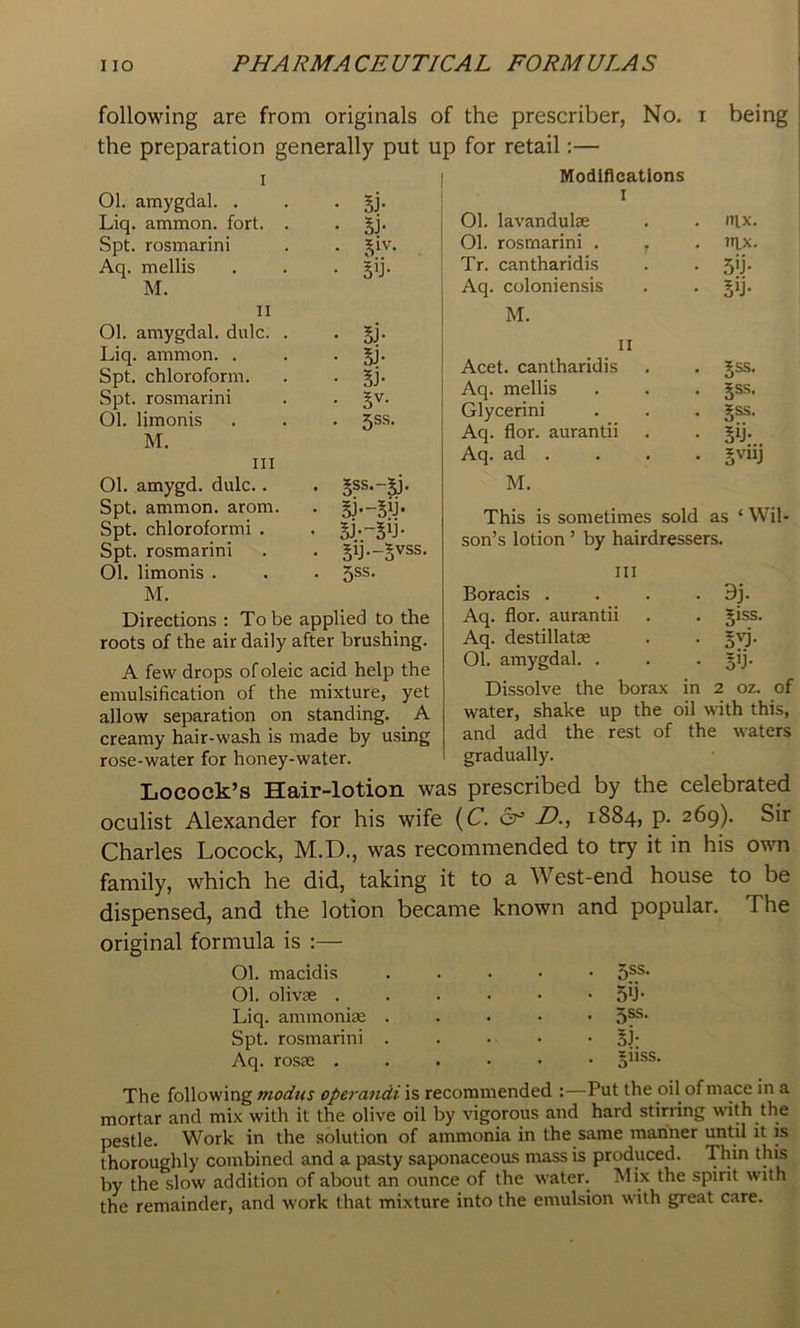 following are from originals of the prescriber, No. i being the preparation generally put up for retail:— I Ol. amygdal. . . • Liq. ammon. fort. . • 5j- Spt. rosmarini . . ^iv, Aq. mellis . . . §ij. Modifications I Ol. lavandulse • . (Tlx. Ol. rosmarini . T . TllX. Tr. cantharidis • • 5'j- Aq. coloniensis • • sy- II Ol. amygdal. dulc. . Liq. ammon. . Spt. chloroform. Spt. rosmarini Ol. limonis M. III Ol. amygd. dulc.. Spt. ammon. arom. Spt. chloroform! . Spt. rosmarini Ol. limonis . M. • 5J- • Sj- • Bi- • 5V. • 5SS- . 5SS.-5J. • Sy-s'^ss • 5SS- Directions : To be applied to the roots of the air daily after brushing. A few drops of oleic acid help the emulsification of the mixture, yet allow separation on standing. A creamy hair-wash is made by using rose-water for honey-water. M. II Acet. cantharidis 5ss. Aq. mellis 5SS. Glycerin! §ss. Aq. flor. aurantii 5y;.. Aq. ad . s^iy M. This is sometimes sold as ‘ Wil- son’s lotion ’ by hairdressers. Ill Boracis . . . . 9j. Aq. flor. aurantii 51SS. Aq. destillatae Ol. amygdal. . 5'j- Dissolve the borax in (4^ 0 N 0 water, shake up the oil with this, and add the rest of the waters gradually. Locock’s Hair-lotion was prescribed by the celebrated oculist Alexander for his wife (C. cr’ D., 1884, p. 269). Sir Charles Locock, M.D., was recommended to try it in his own family, which he did, taking it to a West-end house to be dispensed, and the lotion became known and popular. The original formula is :— Ol. macidis ..... 5®^- Ol. olivse ...••• Sy* Liq. ammonise . . . • • Spt. rosmarini . . . . • §]; Aq. rosEB ...••• §iiss. The following modus operandi is recommended :—Put the oil of mace in a mortar and mix with it the olive oil by vigorous and hard stirring with the pestle. Work in the solution of ammonia in the same mariner until it is thoroughly combined and a pasty saponaceous mass is produced. Thin this by the slow addition of about an ounce of the water. Mix the spirit with the remainder, and work that mixture into the emulsion with great care.