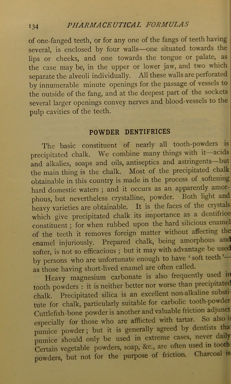 of one-fanged teeth, or for any one of the fangs of teeth having several, is enclosed by four walls—one situated towards the lips or cheeks, and one towards the tongue or palate, as the case may be, in the upper or lower jaw, and two which separate the alveoli individually. All these walls are perforated by innumerable minute openings for the passage of vessels to the outside of the fang, and at the deepest part of the sockets several larger openings convey nerves and blood-vessels to the pulp cavities of the teeth. POWDER DENTIFRICES The basic constituent of nearly all tooth-powders is precipitated chalk. We combine many things with it acids and alkalies, soaps and oils, antiseptics and astringents—but the main thing is the chalk. Most of the precipitated chalk obtainable in this country is made in the process of softening hard domestic waters ; and it occurs as an apparently amor- phous, but nevertheless crystalline, powder. Both light and heavy varieties are obtainable. It is the faces of the crystals, which give precipitated chalk its importance as a dentifrice constituent; for when rubbed upon the hard silicious enamel of the teeth it removes foreign matter without affecting the enamel injuriously. Prepared chalk, being amorphous and softer, is not so efficacious ; but it may with advantage be used by persons who are unfortunate enough to have ‘ soft teeth as those having short-lived enamel are often called. Heavy magnesium carbonate is also frequently used in tooth powders : it is neither better nor worse than precipitated chalk. Precipitated silica is an excellent noiyalkaline substi- tute for chalk, particularly suitable for carbolic tooth-powder Cuttlefish-bone powder is another and valuable friction adjunct especially for those who are afflicted with tartar. So also is pumice powder; but it is generally agreed by dentists tha pumice should only be used in extreme cases, never daily Certain vegetable powders, soap, &c., are often used in toot powders, but not for the purpose of friction. Charcoal isi