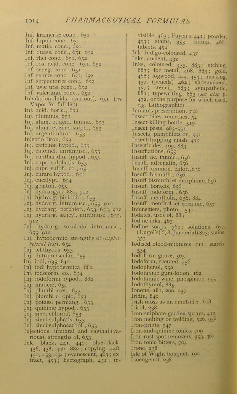 Inf. kranierias cone., 652 Inf. lupuli cone., 652 Inf. matic. cone., 650 Inf. quass. cone., 651, 652 Inf. rhei cone., 651, 652 Inf. ros. acid, cone., 651, 652 Inf. seneg. cone., 651 Inf. seiinrc cone., 65r, 652 Inf. serpentarice cone., 652 Inf. nvee ursi cone., 652 Inf. valerianre cone., 652 Inhalation-fluids (various), 651 [sre Vapor for full list) Inj. acid, boric., 653 Inj. aluminis, 653 Inj. alum, et acid, tannic., 653 Inj. alum, et zinci sulph., 653 Inj. argenti nitrat., 653 Injectio Brou, 653 Inj. caffeinae hypod., 655 Inj. calomel, intramusc., 655 Inj. cantharidin. hypod., 655 Inj. cupri sulphatis, 653 Inj. cupr. sulph. co., 654 Inj. curare hypod., 655 Inj. eucalypt., 654 Inj. gelatini, 655 Inj. hydrargyri, 882, 912 Inj. hydrarg. hiniodid., 653 Inj. hydrarg. intramusc., 655, 912 Inj. hydrarg. perchlor., 653, 653, 912 Inj. hydrarg. salicyl. intramusc., 655, 912 Inj. hydrarg. sozoiodol intramusc., 655. 912 Inj., hypodermic, strengths of [alpha- betical list), 654 Inj. ichthyolis, 653 Inj., intramuscular, 655 Inj. iodi, 635, 842 Inj. iodi hypodermica, 882 Inj. iodoform, co., 654 Inj. iodoformi hypod., 8S2 Inj. maticse, 654 Iiij. plumbi acet., 653 Inj. plumbi c. opio, 653 Inj. potass, permang., 653 Inj. quininae hypod., 655 Inj. zinci chloridf, 653 Inj. zinci sulphatis, 653 lnj. zinci sulphocarbol., 653 Injections, urethral and vaginal (va- rious), strengths of, 653 lnk, black, 441, 449; blue-black, 436, 438, 440, 882 ; copying, 448, 450. 453. 454 : evanescent, 463 ; e.\ tract, 453 ; hectograph, 451 ; in- , I visible, 463 ; Payen’s, 441; powder, I 453: stains, 353; stamp, 466; 1 tablets, 454 ; Ink, indigo-coloured, 437 I Inks, ancient, 432 Inks, coloured, 455, 883; etching, 883; for metal, 468, 883; gold, 468 ; logwood, 444, 454 ; marking, 457, (pencils) 462 ; shoemakers’, 457: stencil, 883; sympathetic, 883 ; typewriting, 883 [see also p. 432, or the purpose for which used, e.g. Lithographic) Inman’s prescription, 756 Insect-bites, remedies, 54 Insect-killing bottle, 519 Insect pests, 983-991 Insects, pamphlets on, 991 Insect-trapping mash, 415 Insecticides, 409, 883 Insufflations, 655 Insuff. ac. tannic., 656 Insuff. adrenalin, 656 Insuff. ammon. chlor. ,656 Insuff. bismuth., 656 Insuff. bismuthi et morphinm, 656 Insuff. boracis, 656 I nsulT. iodoform., 656 Insuff. mentholis, 656, 884 Insuff. menthol, et cocainte, 657 Intensifiers, photo., 140 lodates, uses of, 883 Iodine inks, 463 Iodine soaps, 762; solutions, 677, (Lugol’s) 678,(bacterial) 825; stains, 353 Iodised blood-mi.xtures, 711 ; starch, 554 Iodoform gauze, 565 Iodoform, scented, 756 lodophenol, 552 lodotannic gum-lotion, 162 lodotannic wine, phosphatic, 935 lodothymol, 885 lonone, 181, 200, 237 Iridin, 840 Irish moss as an cmulsilicr, 6o3 Irisol, 238 Iron-sulphate garden sprays, 412 Iron melting or welding, 526, 936 Iron-prints, 547 Iron-and-quinine tonics, 709 Iron-rust spot removers, 353. 361 Iron tonic bitters, 704 Irone, 238 Isle of Wight bouquet, 190 Isoeugenol, 238