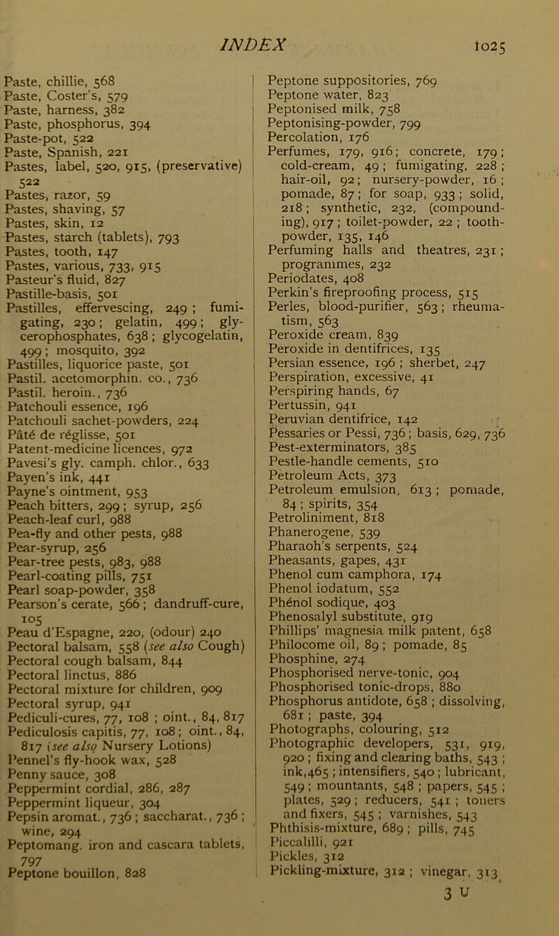 Paste, chillie, 568 Paste, Coster’s, 579 Paste, harness, 382 Paste, phosphorus, 394 Paste-pot, 522 Paste, Spanish, 221 Pastes, label, 520, 915, (preservative) 522 Pastes, razor, 59 Pastes, shaving, 57 Pastes, skin, 12 Pastes, starch (tablets), 793 Pastes, tooth, 147 Pastes, various, 733, 915 Pasteur’s fluid, 827 Pastille-basis, 501 Pastilles, effervescing, 249 ; fumi- gating, 230: gelatin, 499: gly- cerophosphates, 638; glycogelatin, 499; mosquito, 392 Pastilles, liquorice paste, 501 Pastil, acetomorphin. co., 736 Pastil, heroin., 736 Patchouli essence, 196 Patchouli sachet-powders, 224 Pat6 de r^glisse, 501 Patent-medicine licences, 972 Pavesi’s gly. camph. chlor., 633 Payen’s ink, 441 Payne’s ointment, 953 Peach bitters, 299 ; syrup, 256 Peach-leaf curl, 988 Pea-fly and other pests, 988 Pear-syrup, 256 Pear-tree pests, 983, 988 Pearl-coating pills, 751 Pearl soap-powder, 358 Pearson’s cerate, 566; dandruff-cure, los Peau d’Espagne, 220, (odour) 240 Pectoral balsam, 558 {see also Cough) Pectoral cough balsam, 844 Pectoral linctus, 886 Pectoral mixture for children, 909 Pectoral syrup, 941 Pediculi-cures, 77, 108 ; oint., 84, 817 Pediculosis capitis, 77, 108; oint., 84, 817 {see also Nursery Lotions) Pennel’s fly-hook wax, 528 Penny sauce, 308 Peppermint cordial, 286, 287 Peppermint liqueur, 304 Pepsin aromat., 736 ; saccharat., 736 ; wine, 294 Peptomang. iron and cascara tablets, 797 Peptone bouillon, 828 ! Peptone suppositories, 769 Peptone water, 823 Peptonised milk, 758 Peptonising-powder, 799 Percolation, 176 Perfumes, 179, 916; concrete, 179; cold-cream, 49 ; fumigating. 228 ; hair-oil, 92; nursery-powder, 16; pomade, 87; for soap, 933 ; solid, ‘ 218; synthetic, 232, (compound- 1 ing), 917 ; toilet-powder, 22 ; tooth- ’ powder, 135, 146 I Perfuming halls and theatres, 231; programmes, 232 Periodates, 408 Perkin’s fireproofing process, 515 Perles, blood-purifier, 563; rheuma- tism. 563 Peroxide cream, 839 Peroxide in dentifrices, 135 Persian essence, 196 ; sherbet, 247 Perspiration, excessive, 41 Perspiring hands, 67 Pertussin, 941 Peruvian dentifrice, 142 < I'essaries or Pessi, 736; basis, 629, 736 Pest-exterminators, 385 Pestle-handle cements, 510 Petroleum Acts, 373 Petroleum emulsion, 613 ; pomade, 84; spirits, 354 Petroliniment, 818 Phanerogene, 539 Pharaoh’s serpents, 524 Pheasants, gapes, 43r Phenol cum camphora, 174 Phenol iodatum, 552 Phenol sodique, 403 Phenosalyl substitute, 919 Phillips’ magnesia milk patent, 658 Philocome oil, 89 ; pomade, 85 Phosphine. 274 Phosphorised nerve-tonic, 904 Phosphorised tonic-drops, 880 Phosphorus antidote, 658 ; dissolving, 681; paste, 394 Photographs, colouring, 512 Photographic developers, 531, 919, 920 ; fixing and clearing baths, 543 ; ink,465 ; intensifiers, 540 ; lubricant, 549: mountants, 548 ; papers, 545 ; plates, 529; reducers, 541 ; toners and fixers, 545 ; varnishes, 543 Phthisis-mixture, 689 ; pills, 745 Piccalilli, 921 Pickles, 312 Pickling-mixture, 312 ; vinegar, 313 3 u