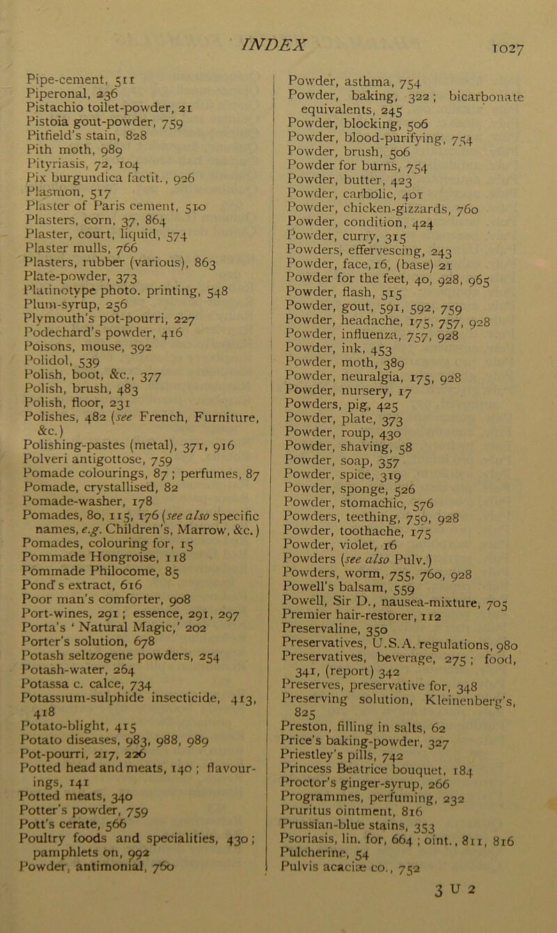 T027 Pipe-cement, 511 Piperonal, 236 Pistachio toilet-powder, 21 Pistoia gout-powder, 759 Pitfield’s stain, 828 Pith moth, 989 Pityriasis, 72, 104 Pix burgundica factit., 926 Plasnion, 517 Plaster of Paris cement, 510 Plasters, corn, 37, 864 Plaster, court, liquid, 574 Plaster mulls, 766 Plasters, rubber (various), 863 Plate-powder, 373 Platinotype photo, printing, 548 Plum-syrup, 256 Plymouth's pot-pourri, 227 Podechard’s posvder, 416 Poisons, mouse, 392 Polidol, 539 Polish, boot, &c., 377 Polish, brush, 483 Polish, floor, 231 Polishes, 482 {see French, Furniture, &c.) Polishing-pastes (metal), 371, 916 Polveri antigottose, 759 Pomade colourings, 87 ; perfumes, 87 Pomade, crystallised, 82 Pomade-washer, 178 Pomades, 80, 115, 176 (re^ a/re specific names, e.g. Children’s, Marrow, &c.) Pomades, colouring for, 15 Pommade Hongroise, 118 Pommade Philocome, 85 Pond s extract, 616 Poor man’s comforter, 908 Port-wines, 291; essence, 291, 297 Porta’s ‘ Natural Magic,’ 202 Porter’s solution, 678 Potash seltzogene powders, 254 Potash-water, 264 Potassa c. calce, 734 Potassium-sulphide insecticide, 413, 418 Potato-blight, 415 Potato diseases, 983, 988, 989 Pot-pourri, 217, 226 Potted head and meats, 140 ; flavour- ings, 141 Potted meats, 340 Potter’s powder, 759 Pott’s cerate, 566 Poultry foods and specialities, 430; pamphlets on, 992 Powder, antimoni^, 760 Powder, asthma, 754 Powder, baking, 322; bicarbonate equivalents, 245 Powder, blocking, 506 Powder, blood-purifying, 754 Powder, brush, 506 Powder for burns, 754 Powder, butter, 423 i Powder, carbolic, 401 I Powder, chicken-gizzards, 760 I Powder, condition, 424 j Powder, curry, 315 Powders, effervescing, 243 Powder, face, 16, (base) 21 Powder for the feet, 40, 928, 965 Powder, flash, 515 Powder, gout, 591, 592, 759 Powder, headache, 175, 757, 928 Powder, influenza, 757, 928 Powder, ink, 453 Powder, moth, 389 Powder, neuralgia, 175, 928 Powder, nursery, 17 Powders, pig, 425 Pow'der, plate, 373 Powder, roup, 430 Powder, shaving, 58 Powder, soap, 357 Powder, spice, 319 Powder, sponge, 526 Powder, stomachic, 576 Powders, teething, 750, 928 Powder, toothache, 175 Powder, violet, 16 Powders {see also Pulv.) Powders, worm, 755, 760, 928 Powell’s balsam, 559 Powell, Sir D., nausea-mixture, 705 Premier hair-restorer, 112 Preservaline, 350 Preservatives, U.S.A. regulations, 980 Preservatives, beverage, 275; food, 341, (report) 342 Preserves, preservative for, 348 Preserving solution, Kleinenberg’s, 825 Preston, filling in salts, 62 Price’s baking-powder, 327 Priestley’s pills, 742 Princess Beatrice bouquet, T84 Proctor’s ginger-syrup, 266 Programmes, perfuming, 232 Pruritus ointment, 816 Prussian-blue stains, 353 Psoriasis, lin. for, 664 ; oint., 811, 816 Pulcherine, 54 Pulvis acacioe co,, 752