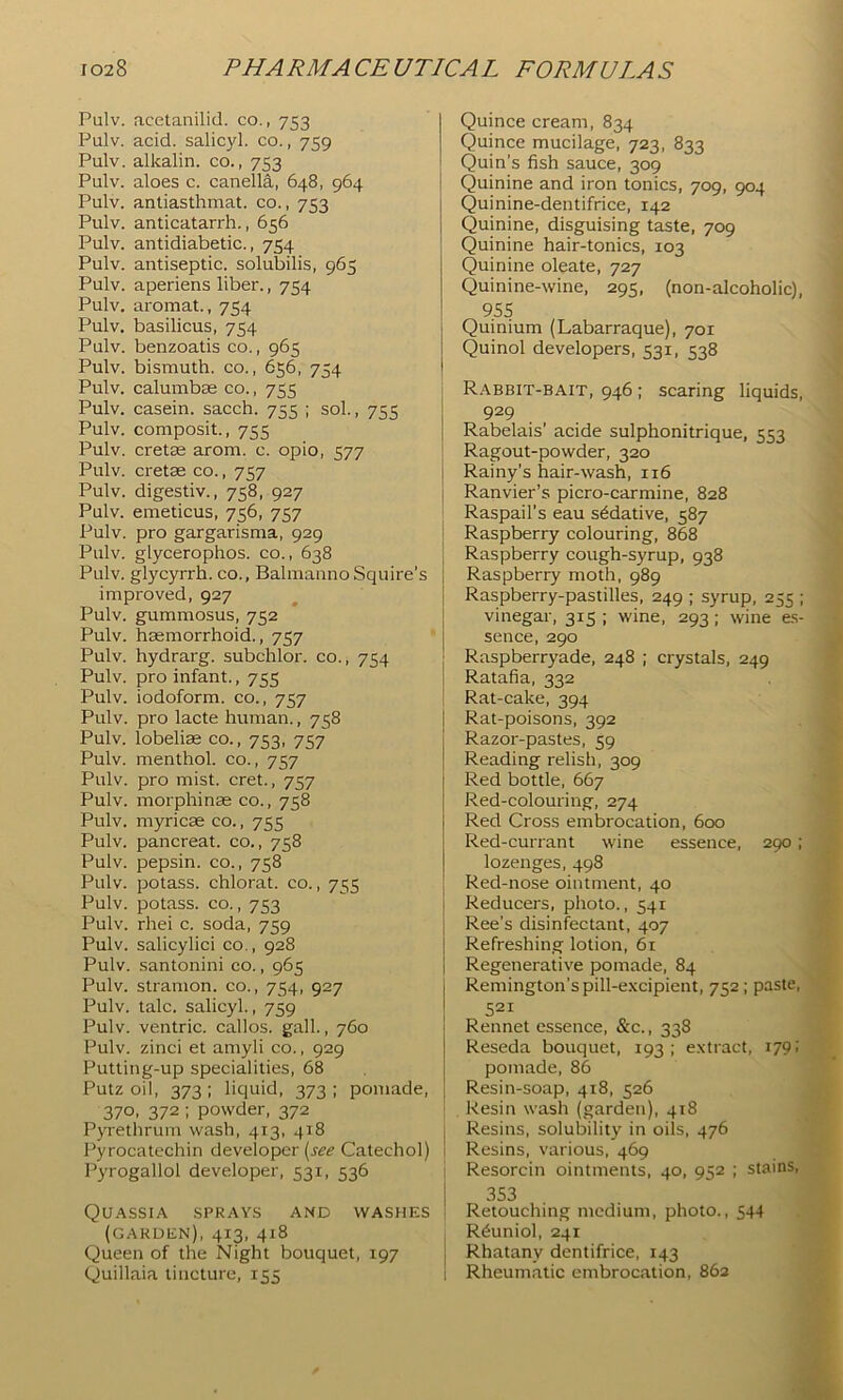 Pulv. acetanilid. co., 753 Pulv. acid, salicyl. co., 759 Pulv. alkalin. co., 753 Pulv. aloes c. canella, 648, 964 Pulv. antiasthmat. co., 753 Pulv. anticatarrh., 656 Pulv. antidiabetic., 754 Pulv. antiseptic, solubilis, 965 Pulv. aperiens liber., 754 Pulv. aromat., 754 Pulv. basilicus, 754 Pulv. benzoatis co., 965 Pulv. bismuth, co., 656, 754 Pulv. calumbas co., 755 Pulv. casein, sacch. 755 ; sol., 755 Pulv. composit., 755 Pulv. cretas arom. c. opio, 577 Pulv. cretas co., 757 Pulv. digestiv., 758, 927 Pulv. emeticus, 756, 757 Pulv. pro gargarisma, 929 Pulv. glycerophos. co., 638 Pulv. glycyrrh. co., BalmannoSquire’s improved, 927 Pulv. gummosus, 752 Pulv. haemorrhoid., 757 Pulv. hydrarg. subchlor. co., 754 Pulv. pro infant., 755 Pulv. iodoform, co., 757 Pulv. pro lacte human., 758 Pulv. lobeliae co., 753, 757 Pulv. menthol, co., 757 Pulv. pro mist, cret., 757 Pulv. morphinae co., 758 Pulv. myricae co., 755 Pulv. pancreat. co., 758 Pulv. pepsin, co., 758 Pulv. potass, chlorat. co., 755 Pulv. potass. CO., 753 Pulv. rhei c. soda, 759 Pulv. salicylici co., 928 Pulv. santonin! co., 965 Pulv. stramon. co., 754, 927 Pulv. talc, salicyl., 759 Pulv. ventric. callos. gall., 760 Pulv. zinci et amyli co., 929 Putting-up specialities, 68 Putz oil, 373; liquid, 373; pomade, 370, 372 ; powder, 372 Pyrethrum wash, 413, 418 Pyrocatechin developer (j^<? Catechol) Pyrogallol developer, 531, 536 Quassia sprays and washes ! (GARDEN), 413, 418 Queen of the Night bouquet, 197 } Quillaia tincture, 155 1 I Quince cream, 834 Quince mucilage, 723, 833 Quin’s fish sauce, 309 Quinine and iron tonics, 709, 904 Quinine-dentifrice, 142 Quinine, disguising taste, 709 Quinine hair-tonics, 103 Quinine oleate, 727 Quinine-wine, 295, (non-alcoholic), 955 Quinium (Labarraque), 701 Quinol developers, 531, 538 R.abbit-bait, 946 ; scaring liquids, 929 Rabelais’ acide sulphonitrique, 553 Ragout-powder, 320 i Rainy’s hair-wash, 116 j Ranvier’s picro-carmine, 828 Raspail’s eau sedative, 587 Raspberry colouring, 868 Raspberry cough-syrup, 938 Raspberry moth, 989 Raspberry-pastilles, 249 ; syrup, 255 ; vinegar, 315 ; wine, 293; wine e.s- sence, 290 Raspberryade, 248 ; crystals, 249 Ratafia, 332 Rat-cake, 394 Rat-poisons, 392 Razor-pastes, 59 Reading relish, 309 Red bottle, 667 Red-colouring, 274 Red Cross embrocation, 600 Red-currant wine essence, 290; lozenges, 498 Red-nose ointment, 40 Reducers, photo., 541 Ree’s disinfectant, 407 Refreshing lotion, 61 Regenerative pomade, 84 Remington’s pill-excipient, 752; paste, 521 Rennet essence, &c., 338 Reseda bouquet, 193: extract, 179; pomade, 86 Resin-soap, 418, 526 Resin wash (garden), 418 Resins, solubility in oils, 476 Resins, various, 469 Resorcin ointments, 40, 952 ; stains, 353 Retouching medium, photo., 544 R^uniol, 241 Rhatany dentifrice, 143 Rheumatic embrocation, 862