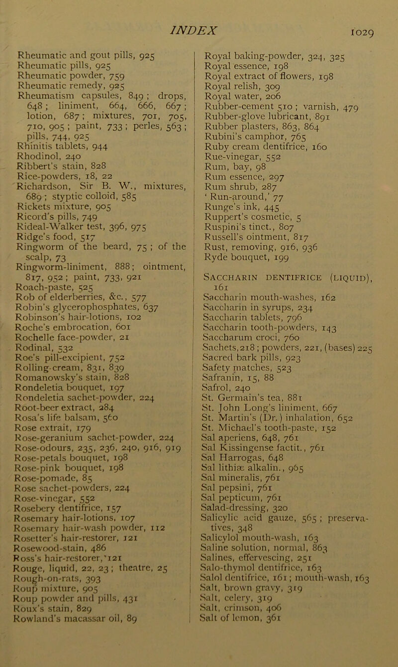 Rheumatic and gout pills, 925 Rheumatic pills, 925 Rheumatic powder, 759 Rheumatic remedy, 925 Rheumatism capsules, 849; drops, 648; liniment, 664, 666, 667; lotion, 687: mixtures, 701, 705, 710, 905 ; paint, 733 ; perles, 563 ; pills, 744, 925 Rhinitis tablets, 944 Rhodinol, 240 Ribbert’s stain, 828 Rice-powders, 18, 22 Richardson, Sir B. W., mixtures, 689 ; styptic colloid, 585 Rickets mixture, 905 Ricord’s pills, 749 Rideal-Walker test, 396, 975 Ridge’s food, 517 Ringworm of the beard, 75 ; of the scalp, 73 Ringpvorm-liniment, 888; ointment, [ 817, 952: paint, 733, 921 Roach-paste, 525 Rob of elderberries, &c., 577 Robin’s glycerophosphates, 637 Robinson’s hair-lotions, 102 Roche’s embrocation, 601 Rochelle face-powder, 21 Rodinal, 532 Roe’s pill-excipient, 752 Rolling-cream, 831, 839 Romanowsky’s stain, 828 Rondeletia bouquet, 197 Rondeletia sachet-powder, 224 Root-beer extract, 284 Rosa’s life balsam, 560 Rose cxtrait, 179 Rose-geranium sachct-powdcr, 224 Rose-odours, 235, 236, 240, 916, 919 Rose-petals bouquet, 198 Rose-pink bouquet, 198 Rose-pomade, 85 Rose sachet-powders, 224 Rose-vinegar, 552 Roselx:ry dentifrice, 157 Rosemary hair-lotions, 107 Rosemary hair-wash powder, 112 Rosetter’s hair-restorer, 121 Rosewood-stain, 486 Ross’s hair-rcstorer,'i2i Rouge, liquid, 22, 23; theatre, 25 Rough-on-rats, 393 Rouji mixture, 905 Roup powder and pills, 431 Roux’s stain, 829 Rowland’s macassar oil, 89 Royal baking-powder, 324, 325 Royal essence, 198 Royal extract of flowers, 198 Royal relish, 309 Royal water, 206 Rubber-cement 510 ; varnish, 479 Rubber-glove lubricant, 891 Rubber plasters, 863, 864 Rubini’s camphor, 765 Ruby cream dentifrice, 160 Rue-vinegar, 552 Rum, bay, 98 Rum essence, 297 Rum shrub, 287 ‘ Run-around,’ 77 ■ Runge’s ink, 445 { Ruppert’s cosmetic, 5 Ruspini'stinct., 807 Russell's ointment, 817 Rust, removing, 916, 936 Ryde bouquet, 199 Saccharin dentifrice (liquid), 161 Saccharin mouth-washes, 162 Saccharin in syrups, 234 Saccharin tablets, 796 Saccharin tooth-powders, 143 Saccharum croci, 760 I Sachets,218 ; powders, 221, (bases) 225 i Sacred bark pills, 923 Safety niatches, 523 Safranin, 15, 88 Safrol, 240 St. Germain’s tea, 881 St. John Long’s liniment, 667 St. Martin’s (Dr.) inhalation, 652 St. Michael's tooth-paste, 152 Sal aperiens, 648, 761 Sal Kissingense factit., 761 Sal Harrogas, 648 [ Sal lithias alkalin., 965 Sal mineralis, 761 ^ Sal pepsini, 761 j Sal pepticum, 761 j Salad-dressing, 320 j Salicylic acid gauze, 565 ; preserva- tives, 348 Salicylol mouth-wash, 163 Saline solution, normal, 863 Salines, effervescing, 251 Salo-thymol dentifrice, 163 Salol dentifrice, 161; mouth-wa.sh, 163 Salt, brown gravy, 319 Salt, celery, 319 Salt, crimson, 406 i Salt of lemon, 361