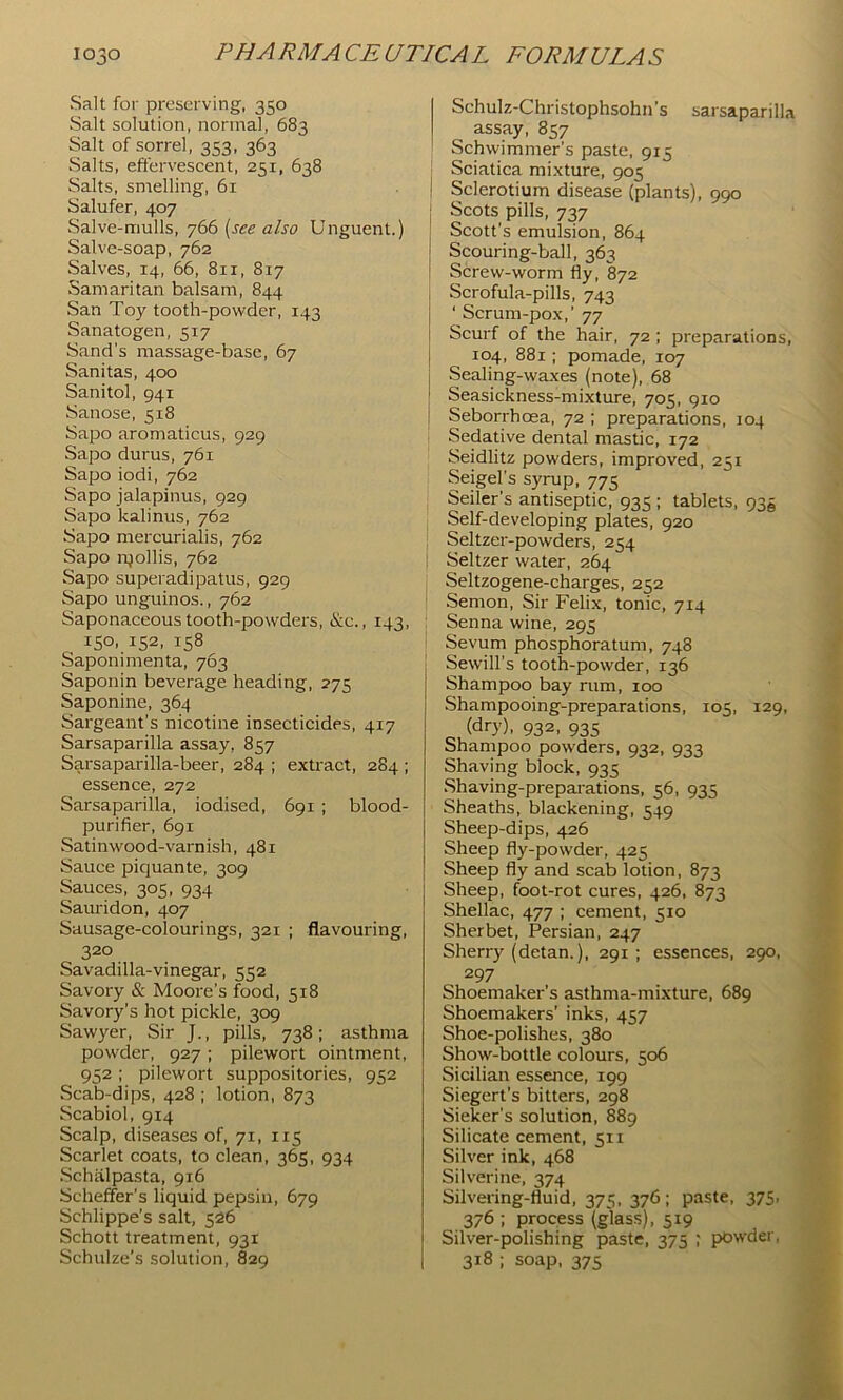 Salt for preserving, 350 Salt solution, normal, 683 Salt of sorrel, 353, 363 Salts, efferv’escent, 251, 638 Salts, snrelling, 61 Salufer, 407 Salve-mulls, y66 {see also Unguent.) Salve-soap, 762 Salves, 14, 66, 811, 817 Samaritan balsam, 844 San Toy tooth-powder, 143 Sanatogen, 517 Sand's massage-base, 67 Sanitas, 400 Sanitol, 941 Sanose, 518 Sapo aromaticus, 929 Sapo durus, 761 Sapo iodi, 762 Sapo jalapinus, 929 Sapo kalinus, 762 Sapo mercurialis, 762 Sapo i-gollis, 762 Sapo superadipatus, 929 Sapo unguinos., 762 Saponaceous tooth-powders, &e., 143, 150, 152, 158 Saponimenta, 763 Saponin beverage heading, 275 Saponine, 364 Sargeant’s nicotine insecticides, 417 Sarsaparilla assay, 857 Sarsaparilla-beer, 284 ; extract, 284 ; essence, 272 Sarsaparilla, iodised, 691; blood- purifier, 691 Satinwood-varnish, 481 Sauce piquante, 309 Sauces, 305, 934 Sauridon, 407 Sausage-colourings, 321 ; flavouring, 320 Savadilla-vinegar, 552 Savory & Moore’s food, 518 Savory’s hot pickle, 309 Sawyer, Sir J., pills, 738; asthma powder, 927; pilewort ointment, 952 ; pilewort suppositories, 952 Scab-dips, 428 ; lotion, 873 Scabiol, 914 Scalp, diseases of, 71, 115 Scarlet coats, to clean, 365, 934 .Schalpasta, 916 Scheffer’s liquid pepsin, 679 Schlippe’s salt, 526 Schott treatment, 931 Schulze’s solution, 829 Schulz-Christophsohn’s sarsaparilla assay, 857 Schwimmer’s paste, 915 Sciatica mixture, 905 ! Sclerotium disease (plants), 990 Scots pills, 737 Scott’s emulsion, 864 Scouring-ball, 363 Screw-worm fly, 872 i Scrofula-pills, 743 ‘ Scrum-pox,’ 77 Scurf of the hair, 72; preparations, 104, 881; pomade, 107 Sealing-waxes (note), 68 Seasickness-mixture, 705, 910 Seborrhoea, 72 ; preparations, 104 Sedative dental mastic, 172 Seidlitz powders, improved, 251 Seigel’s syrup, 775 Seiler’s antiseptic, 935 ; tablets, 93^ I Self-developing plates, 920 j Seltzer-powders, 254 I Seltzer water, 264 ^ Seltzogene-charges, 252 ' Semon, Sir Felix, tonic, 714 Senna wine, 295 Sevum phosphoratum, 748 Sewill’s tooth-powder, 136 Shampoo bay rum, 100 Shampooing-preparations, 105, 129, (dry), 932, 935 Shampoo powders, 932, 933 Shaving block, 935 Shaving-prepai'ations, 56, 935 Sheaths, blackening, 549 Sheep-dips, 426 Sheep fly-powder, 425 Sheep fly and scab lotion, 873 Sheep, foot-rot cures, 426, 873 Shellac, 477 ; cement, 510 Sherbet, Persian, 247 Sherry (detan.), 291; essences, 290, 297 Shoemaker’s asthma-mixture, 689 Shoemakers’ inks, 457 Shoe-polishes, 380 Show-bottle colours, 506 Sicilian essence, 199 Siegert’s bitters, 298 Sieker’s solution, 889 Silicate cement, 511 Silver ink, 468 Silverine, 374 Silvering-fluid, 375, 376; paste, 375. 376 : process (glass), 519 Silver-polishing paste, 375 ; powder, 318 ; soap, 375