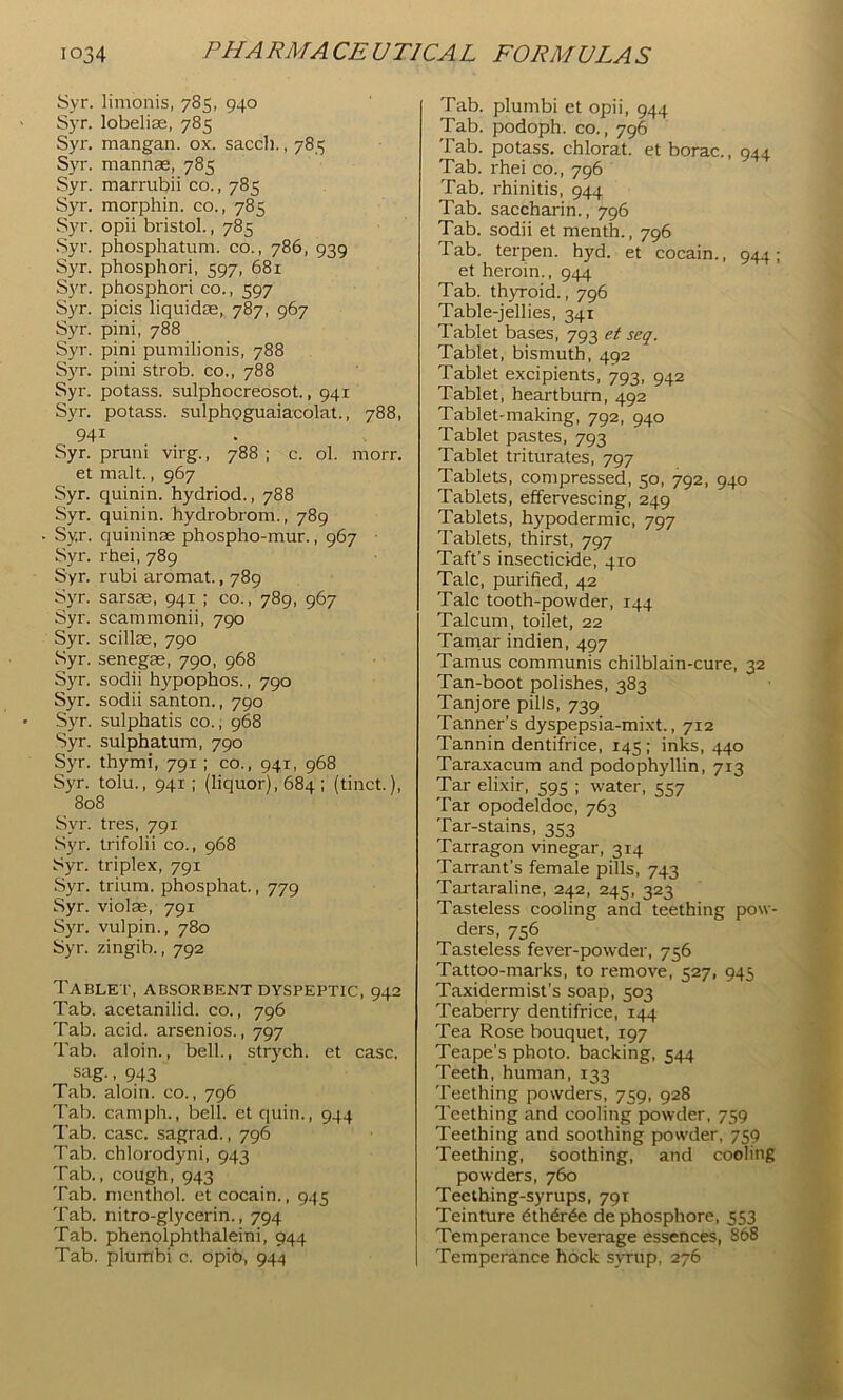 Syr. limonis, 785, 940 Syr. lobelise, 785 Syr. mangan. ox. saccli., 785 Syr. mannas, 785 Syr. marrubii co., 785 Syr. morphin. co., 785 Syr. opii bristol., 785 .Syr. phosphatum. co., 786, 939 Syr. phosphori, 597, 681 Syr. phosphori co., 597 Syr. picis liquidos, 787, 967 Syr. pini, 788 Syr. pini pumilionis, 788 Syr. pini strob. co., 788 Syr. potass, sulphocreosot., 941 Syr. potass, sulphoguaiacolat., 788, 941 Syr. pruni virg., 788 ; c. ol. morr. et malt., 967 Syr. quinin. hydriod., 788 Syr. quinin. hydrobrom., 789 Syr. quininae phospho-mur., 967 • Syr. rhei, 789 Syr. rubi aromat., 789 Syr. sarsae, 941 ; co., 789, 967 Syr. scammonii, 790 Syr. scillae, 790 Syr. senegas, 790, 968 Syr. sodii hypophos., 790 Syr. sodii santon., 790 Syr. sulphatis co.; 968 Syr. sulphatum, 790 Syr. thymi, 791; co., 941, 968 Syr. tolu., 941; (liquor), 684: (tiiict.), 808 Syr. tres, 791 .Syr. trifolii co., 968 Syr. triplex, 791 .Syr. trium. phosphat., 779 Syr. violae, 791 Syr. vulpin., 780 Syr. zingib., 792 Table i', absorbent dyspeptic, 942 Tab. acetanilid. co., 796 Tab. acid, arsenios., 797 Tab. aloin., bell., strych. et case, siig-. 943 Tab. aloin. co., 796 Tab. camph., bell, et quin., 944 Tab. case, sagrad., 796 Tab. chlorodyni, 943 Tab., cough, 943 Tab. menthol, et cocain., 945 Tab. nitro-glycerin., 794 Tab. phenolphthaleini, 944 Tab. plufflbi c. opib, 944 Tab. plumbi et opii, 944 Tab. podoph. co., 796 Tab. potass, chlorat. et borac., 044. Tab. rhei co., 796 Tab. rhinitis, 944 Tab. saccharin., 796 Tab. sodii et menth., 796 Tab. terpen, hyd. et cocain., 944; et heroin., 944 Tab. thyroid., 796 Table-jellies, 341 Tablet bases, 793 e/ seq. Tablet, bismuth, 492 Tablet excipients, 793, 942 Tablet, heartburn, 492 Tablet-making, 792, 940 Tablet pastes, 793 Tablet triturates, 797 Tablets, compressed, 50, 792, 940 Tablets, effervescing, 249 Tablets, hypodermic, 797 Tablets, thirst, 797 Taft's insecticide, 410 Talc, purified, 42 Talc tooth-powder, 144 Talcum, toilet, 22 Tanriar indien, 497 Tamus communis chilblain-cure, 32 Tan-boot polishes, 383 Tanjore pills, 739 Tanner’s dyspepsia-mixt., 712 Tannin dentifrice, 145; inks, 440 Taraxacum and podophyllin, 713 Tar elixir, 595 ; water, 557 Tar opodeldoc, 763 Tar-stains, 353 Tarragon vinegar, 314 Tarrant’s female pills, 743 Tartaraline, 242, 245, 323 Tasteless cooling and teething pow- ders, 756 Tasteless fever-powder, 756 Tattoo-marks, to remove, 527, 945 Taxidermist’s soap, 503 Teaberry dentifrice, 144 Tea Rose bouquet, 197 Teape’s photo, backing, 544 Teeth, human, 133 Teething powders, 759, 928 Teething and cooling powder, 759 Teething and soothing powder, 759 Teething, soothing, and cooling powders, 760 Teething-syrups, 79T Teinture hthdr^e de phosphore, 553 Temperance beverage essences, 868 Temperance hock svTup, 276