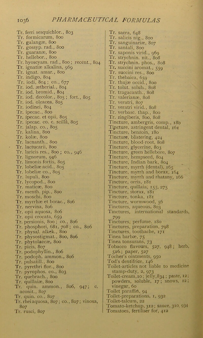Tr. ferri sesquichlor., 803 Tr. formicarutn, 800 Tr. galangae, 8cxd Tr. gossyp. rad., 800 Tr. guaranae, 800 Tr. hellebor., 800 Tr. hyoscyam. rad., 800 ; recent., 804 Tr. ignatias alkalina, 969 Tr. ignat. amar., 800 Tr. indigo, 804 Tr. iodi, 804 ; co., 677 Tr. iod. aetherial., 804 Tr. iod. bromid., 804 Tr. iod. decolor., 805 ; fort., 805 Tr. iod. oleacea, 805 Tr. iodinei, 804 Tr. ipecac., 800 Tr. ipecac, et opii, 805 Tr. ipecac, co. c. scilla, 805 Tr. jalap, co., 805 Tr. kalina, 800 Tr. kolas, 800 Tr. lacnanth., 800 Tr. lactucarii, 800 Tr. laricis res., 800 ; co., 946 Tr. lignorum, 946 Tr. limonis fortis, 805 Tr. lobeliae acid., 805 Tr. lobeliae co., 805 Tr. lupuli, 800 Tr. lycopod., 800 Tr. maticas, 800 Tr. menth. pip., 800 Tr. moschi, 800 Tr. myrrhae et borac., 806 Tr. nervina, 806 Tr. opii aquosa, 806 Tr. opii crocata, 659 Tr. persionis, 800 ; co., 806 Tr. phosphori, 681, 708; co., 806 Tr. physal. alkck., 800 Tr. physostigmat., 800, 806 Tr. phytolaccae, 800 Tr. picis, 807 Tr. podophyllin., 806 Tr. podoph. ammon., 806 Tr. pulsatill., 800 Tr. pyrethri flor., 800 Tr. pyrophos. co., 803 Tr. quebrach., 800 Tr. quillaiae, 800 Tr. quin, ammon., 806, 947: c. aconit., 807 Tr. quin, co., 807 Tr. rhei aquosa, 807: co., 807; vinosa, 807 Tr. rusci, 807 Tr. sacra, 648 Tr. salicis nig., 800 Tr. sanguinariae, 807 Tr. santali, 800 Tr. saponis virid., 969 Tr. strychnin, nit., 808 Tr. strychnin, phos., 808 Tr. succini aromat., 559 Tr. succini res., 800 Tr. thebaica, 659 Tr. thujas occid., 800 Tr. tolut. solub., 808 Tr. tragacanth., 808 Tr. Valerianae, 808 Tr. veratri, 807 Tr. veratri virid., 808 Tr. verbasc. thap., 800 Tr. zingiberis, 800, 808 Tincture, ambergris, comp., 180 Tyicture, astringent dental, 161 Tincture, benzoin, 180 Tincture, blistering, 424 Tincture, blood-root, 808 Tincture, glycerine, 803 Tincture, green hellebore, 807 Tincture, hempseed, 804 Tincture, Indian bark, 804 Tincture, myrrh (dental), 165 Tincture, myrrh and borax, 164 Tincture, myrrh and rhatany, 166 Tincture, orris, 181 Tincture, quillaia, 155, 275 Tincture, storax, 18r Tincture, tonka, 181 Tincture, wormwood, 56 Tinctures, aqueous, 803 Tinctures, international standards, 799 Tinctures, perfume. 180 Tinctures, preparation, 798 Tinctures, toothache, 171 Tinea barbae, 75 Tinea tonsurans, 73 Tobacco flavours, 527, 948; herb, 516 ; paper, 527 Tocher’s ointments, 950 Tod’s dentifrice, 146 Toilet-articles not liable to medicine stamp-duty, 2, 973 Toilet-cream, 10: jelly,834 ; paste, 12; powders, soluble, 17; snows, 12; vinegar, 60 'I'oilet paraflirt, 94 Toilet-preparations, i, 932 'I’oilet-talcum, 22 Tomato-ketchup, 312; sauce, 310, 934 Tomatoes, fertiliser for, 412