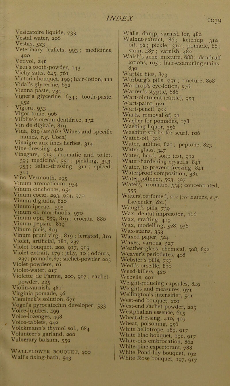 1039 Vesicatoire liqiiide, 733 \'^estal water, 206 Vestas, 523 Veterinary leaflets, 993 ; medicines, 420 . Vetivol, 241 Vian’s tooth-powder, 143 Vichy salts, 645, 761 Victoria bouquet, 199; hair-lotion, in Vidal's glycerine, 632 Vienna paste, 734 V'igier’s glycerine 634; tooth-paste, 152 Vigora, 953 Vigor tonic, 906 Vilbliss’s cream dentifrice, 152 Vin de digitale, 819 Vina, 819 [see also Wines and specific names, e.g. Coca) Vinaigre aux fines herbes, 314 Vine-dressing, 410 Mnegars, 313 ; aromatic and toilet, 59; medicinal, 551 ; pickling, 313, 953; salad-dressing, 311 ; spiced, 314 \'ino Vermouth, 295 \’inum aromaticum, 954 Vinum cinchonas, 954 Vinum cocas, 293, 954, 970 Vinum digitalis, 820 Vinum ipecac., 595 Vinum ol. morrhuolis, 970 Vinum opii, 659, 819; crocata, 880 Vinum pepsin., 819 Vinum picis, 819 Vinum pruni virg., 819 ; ferrated, 819 Violet, artificial, 181, 237 V'iolet bouquet, 200, 917, 919 Violet extrait, 179; jelly, 10 ; odours, 237; pomade,87i sachet-powder,225 Violet-powders, 16 Violet-water, 217 Violette de Parme, 200, 917; sachet- powder, 225 Violin-varnish, 481 Virginia pomade, 96 \3eminck's solution, 671 Vogel’s pyrocatechin developer, Voice-jujubes, 499 Voice-lozenges, 498 Voice-tablets, 942 Volckmann’s thymol sol., 684 Volunteer’s garland, 200 Vulnerary balsam, 559 WaLLKLOVVKR BOUQUKT, 2CO W'all’s fixing-bath, 543 I Walls, damp, varnish for, 482 I Walnut-e.xtract, 86 ; ketchup, 312 ; oil, 92 ; pickle, 312 ; pomade, 86 ; stain, 487 ; varnish, 482 Walsh’s acne mixture, 688; dandruff lotions, 105 ; hair-examining stains, 830 Warble flies, 873 Warburg’s pills, 751 ; tincture, 808 Wardrop’s eye-lotion, 576 Warren’s styptic, 686 Wart-ointment (cattle), 953 Wart-paint, 921 Wart-pencil, 955 Warts, removal of, 31 Washer for pomades, 178 Washing-liquor, 356 Washing-spirits for scurf, 106 Watch-oil, 523 Water, aniline, 821 ; peptone, 823 Water-glass, 347 W^ater, hard, soap test, 932 Water-hardening crystals, 841 Water, to prevent freezing, 841 W'aterpiroof composition, 381 i Water-Softener, 503, 527 Waters, aromatic, 554; concentrated, 555 Waters,perfumed, 202 [see names, e.g. Lavender, &c.) Waugh’s pills, 739 Wax, dental ‘impression, i66 Wax, grafting, 419 Wax, inodelling, 528, 956 Wax-stains, 353 Waxed paper, 524 Waxes, various, 527 Weather-glass, chemical, 508, 852 Weaver’s periodates, 408 Webster’s pills, 737 Wedl’s orseille, 830 Weed-killers, 420 Weevils, 991 Weight-reducing capsules, 849 Weights and measures, 971 Wellington’s ihtensifier, 541 West-end bouquet, 201 West-end sachet-powder, 225 Westphalian essence, 615 Wheat-dressing, 410, 419 Wheat, poisoning, 956 White heliotrope, 189, 917 White lilac bouquet, 191, 917 While-oils embrocation, 862 White-pine expectorant, 788 White Pond-lily bouquet, 192 White Ros? bouquet, 197, 917