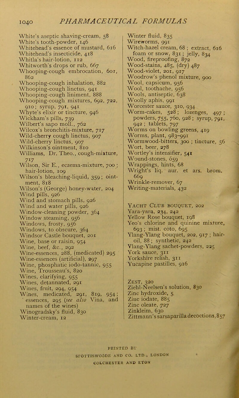 White’s aseptic shaving-cream, 58 White’s tooth-powder, 146 Whitehead’s essence of mustard, 616 Whitehead’s insecticide, 418 Whitla’s hair-lotion, 112 Whitworth’s drops or rub, 667 Whooping-cough embrocation, 60r, 862 Whooping-cough inhalation, 882 Whooping-cough linctus, 941 Whooping-cough liniment, 888 Whooping-cough mixtures, 692, 722, 910; syrup, 791, 941 Whyte’s elixir or tincture, 946 Wickham’s pills, 739 Wilbert’s sapo moll., 762 Wilcox’s bronchitis-mixture, 717 Wild-cherry cough linctus, 907 Wild-cherry linctus, 907 Wilkinson’s ointment, 810 Williams, Dr. Theo., cough-mixture, 717 Wilson, Sir E., eczema-mixture, 700 ; hair-lotion, 109 Wilson’s bleaching-liquid, 359 ; oint- ment, 818 Wilson’s (George) honey-water, 204 Wind pills, 926 Wind and stomach pills, 926 Wind and water pills, 926 Window-cleaning powder, 364 Window steaming, 956 Windows, frosty, 956 Windows, to obscure, 364 Windsor Castle bouquet, 201 Wine, base or raisin, 954 Wine, beef, &c., 292 Wine-essences, 288, (medicated) 295 Wine-essences (artificial), 297 Wine, phosphatic iodo-tannic, 955 Wine, Trousseau’s, 820 Wines, clarifying, 955 Wines, detannated, 291 Wines, fruit, 294, 954 Wines, medicated, 291, 819, 954! ■ essences, 295 {see also Vina, and names of the wines) Winogradsky’s fluid, 830 Winter-cream, 12 Winter fluid, 835 Wireworms, 991 Witch-hazel cream, 68 ; extract, 616 foam or snow, 831; jelly, 834 Wood, fireproofing, 872 Wood-stains, 485, (dry) 487 Wood-violet, 201, 917 Woodrow’s phenol mixture, 900 Wool, capsicum, 956 Wool, toothache, 956 Wools, antiseptic, 638 Woolly aphis, 991 Worcester sauce, 310, 934 Worm-cakes, 528; lozenges, 497 ; powders, 755, 760, 928 ; syrup, 791, 942 ; tablets, 797 Worms on bowling greens, 419 Worms, plant, 983-991 Wormwood-bitters, 300 ; tincture, 56 Wort, beer, 278 Wortley’s intensifier, 541 Wound-stones, 659 Wrappings, hints, 68 Wright’s liq. aur. et ars. brom. 669 Wrinkle-remover, 67 Writing-materials, 432 Yacht Club bouquet, 202 Yara-yara, 234, 242 Yellow Rose bouquet, 198 Yeo’s chlorine and quinine mixture, 693 ; mist, coto, 695 Ylang-Ylang bouquet, 202, 917 ; hair- oil, 88; synthetic, 242 Ylang-Ylang sachet-powders, 225 York sauce, 311 Yorkshire relish, 311 Yucapine pastilles, 916 Zest, 320 Ziehl-Neelsen’s solution, 830 Zinc hydroxide, 5 Zinc iodate, 885 Zinc oleate, 727 Zinkleim, 630 Zittmann’s sarsaparilla decoctions, 857 PRINTED DV SrOTTISWOODE AND CO. LTD , LONDON COLCHESTER AND ETON