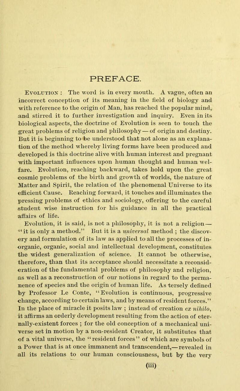 PREFACE. Evolution : The word is in every mouth. A vague, often an incorrect conception of its meaning in the field of biology and with reference to the origin of Man, has reached the popular mind, and stirred it to further investigation and inquiry. Even in its biological aspects, the doctrine of Evolution is seen to touch the great problems of religion and philosophy — of origin and destiny. But it is beginning to be understood that not alone as an explana- tion of the method whereby living forms have been produced and developed is this doctrine alive with human interest and pregnant with important influences upon human thought and human wel- fare. Evolution, reaching backward, takes hold upon the great cosmic problems of the birth and growth of worlds, the nature of Matter and Spirit, the relation of the phenomenal Universe to its efficient Cause. Reaching forward, it touches and illuminates the pressing problems of ethics and sociology, offering to the careful student wise instruction for his guidance in all the practical affairs of life. Evolution, it is said, is not a philosophy, it is not a religion — “ it is only a method.” But it is a universal method ; the discov- ery and formulation of its law as applied to all the processes of in- organic, organic, social and intellectual development, constitutes the widest generalization of science. It cannot be otherwise, therefore, than that its acceptance should necessitate a reconsid- eration of the fundamental problems of philosophy and religion, as well as a reconstruction of our notions in regard to the perma- nence of species and the origin of human life. As tersely defined by Professor Le Conte, “Evolution is continuous, progressive change, according to certain laws, and by means of resident forces.” In the place of miracle it posits law ; instead of creation ex nihilo, it affirms an orderly development resulting from the action of eter- nally-existent forces ; for the old conception of a mechanical uni- verse set in motion by a non-resident Creator, it substitutes that of a vital universe, the “resident forces” of which are symbols of a Power that is at once immanent and transcendent,—revealed in all its relations to our human consciousness, but by the very