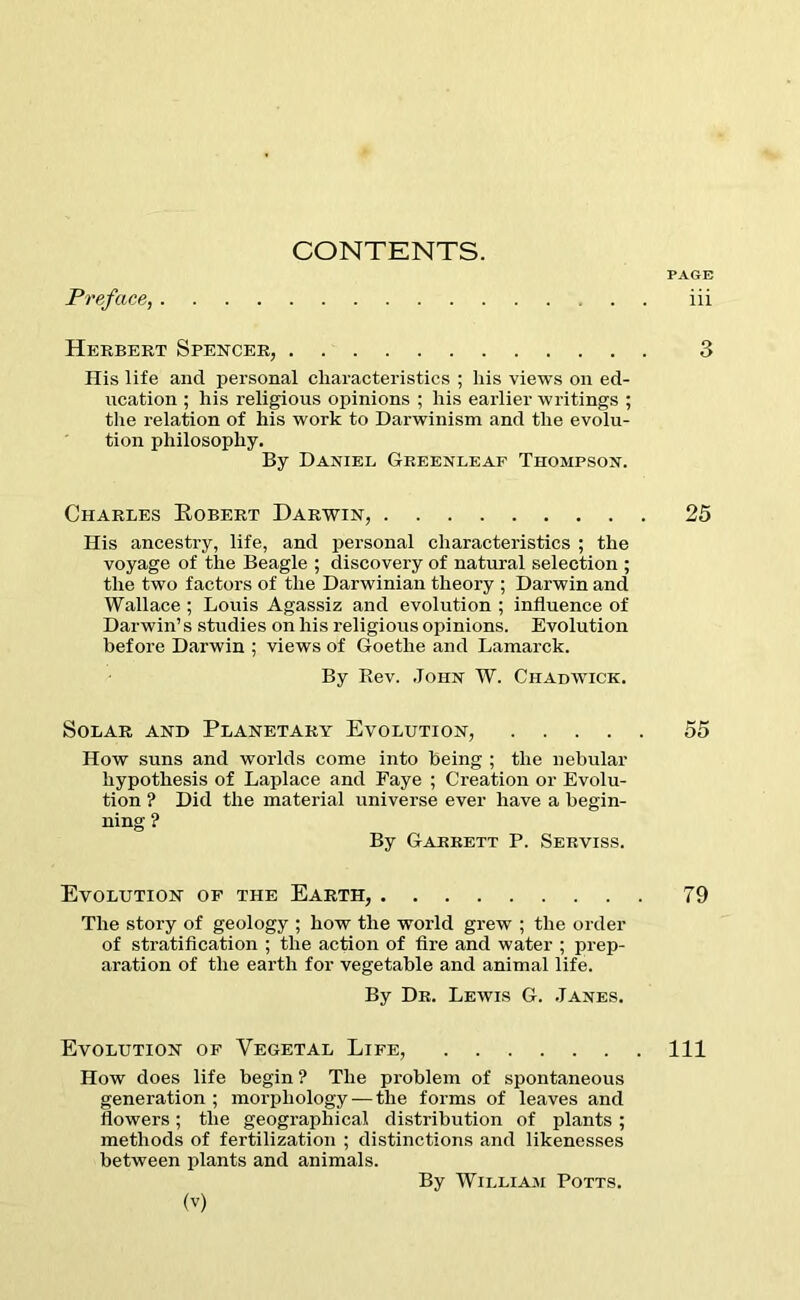 CONTENTS. PAGE Preface, iii Herbert Spencer, 3 Ilis life and personal characteristics ; his views on ed- ucation ; his religious opinions ; his earlier writings ; the relation of his work to Darwinism and the evolu- tion philosophy. By Daniel Greenleaf Thompson. Charles Robert Darwin, 25 His ancestry, life, and personal characteristics ; the voyage of the Beagle ; discovery of natural selection ; the two factors of the Darwinian theory ; Darwin and Wallace ; Louis Agassiz and evolution ; influence of Darwin’s studies on his religious opinions. Evolution before Darwin ; views of Goethe and Lamarck. By Rev. John W. Chadwick. Solar and Planetary Evolution, 55 How suns and worlds come into being ; the nebular hypothesis of Laplace and Faye ; Creation or Evolu- tion ? Did the material universe ever have a begin- ning ? By Garrett P. Serviss. Evolution of the Earth, 79 The story of geology ; how the world grew ; the order of stratification ; the action of fire and water ; prep- aration of the earth for vegetable and animal life. By Dr. Lewis G. Janes. Evolution of Vegetal Life, Ill How does life begin ? The problem of spontaneous generation; morphology — the forms of leaves and flowers; the geographical distribution of plants ; methods of fertilization ; distinctions and likenesses between plants and animals. By William Potts.