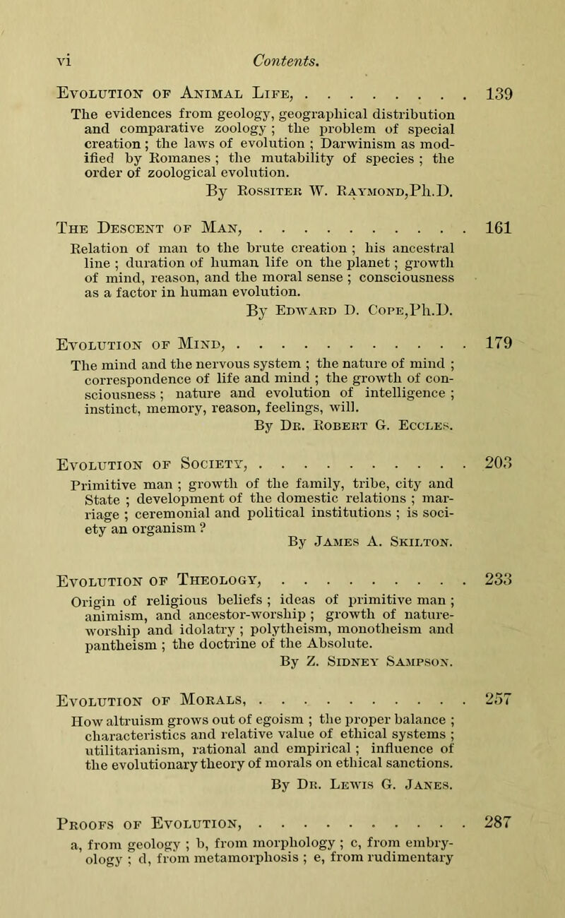 Evolution of Animal Life, 139 The evidences from geology, geographical distribution and comparative zoology ; the problem of special creation ; the laws of evolution ; Darwinism as mod- ified by Romanes ; the mutability of species ; the order of zoological evolution. By Rossiter W. Raymond, Pli.D. The Descent of Man, 161 Relation of man to the brute creation ; his ancestral line ; duration of human life on the planet; growth of mind, reason, and the moral sense ; consciousness as a factor in human evolution. By Edward D. CoPE,Ph.D. Evolution of Mind, 179 The mind and the nervous system ; the nature of mind ; correspondence of life and mind ; the growth of con- sciousness ; nature and evolution of intelligence ; instinct, memory, reason, feelings, will. By Dr. Robert G. Eccles. Evolution of Society, 203 Primitive man ; growth of the family, tribe, city and State ; development of the domestic relations ; mar- riage ; ceremonial and political institutions ; is soci- ety an organism ? By James A. Skilton. Evolution of Theology, 233 Origin of religious beliefs ; ideas of primitive man ; animism, and ancestor-worship ; growth of nature- worship and idolatry ; polytheism, monotheism and pantheism ; the doctrine of the Absolute. By Z. Sidney Sampson. Evolution of Morals, 257 How altruism grows out of egoism ; the proper balance ; characteristics and relative value of ethical systems ; utilitarianism, rational and empirical ; influence of the evolutionary theory of morals on ethical sanctions. By Dr. Lewis G. Janes. Proofs of Evolution, a, from geology ; b, from morphology ; c, from embry- ology ; d, from metamorphosis ; e, from rudimentary 287