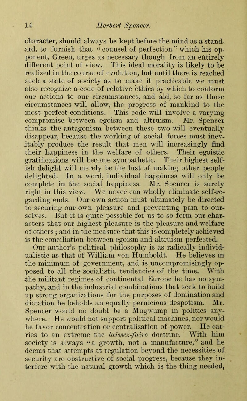 character, should always be kept before the mind as a stand- ard, to furnish that “ counsel of perfection ” which his op- ponent, Green, urges as necessary though from an entirely different point of view. This ideal morality is likely to be realized in the course of evolution, but until there is reached such a state of society as to make it practicable we must also recognize a code of relative ethics by which to conform our actions to our circumstances, and aid, so far as those circumstances will allow, the progress of mankind to the most perfect conditions. This code will involve a varying compromise between egoism and altruism. Mr. Spencer thinks the antagonism between these two will eventually disappear', because the working of social forces must inev- itably produce the result that men will increasingly find their happiness in the welfare of others. Their egoistic gratifications will become sympathetic. Their highest self- ish delight will merely be the lust of making other people delighted. In a word, individual happiness will only be complete in the social happiness. Mr. Spencer is surely right in this view. We never can wholly eliminate self-re- garding ends. Our own action must ultimately be directed to securing our own pleasure and preventing pain to our- selves. But it is quite possible for us to so form our char- acters that our highest pleasure is the pleasure and welfare of others; and in the measure that this is completely achieved is the conciliation between egoism and altruism perfected. Our author’s political philosophy is as radically individ- ualistic as that of William von Humboldt. He believes in the minimum of government, and is uncompromisingly op- posed to all the socialistic tendencies of the time. With the militant regimes of continental Europe he has no sym- pathy, and in the industrial combinations that seek to build up strong organizations for the purposes of domination and dictation he beholds an equally pernicious despotism. Mr. Spencer would no doubt be a Mugwump in politics any- where. He would not support political machines, nor would he favor concentration or centralization of power. He car- ries to an extreme the laissez-faire doctrine. With him society is always “a growth, not a manufacture,” and he deems that attempts at regulation beyond the necessities of security are obstructive of social progress, because they in- terfere with the natural growth which is the thing needed,