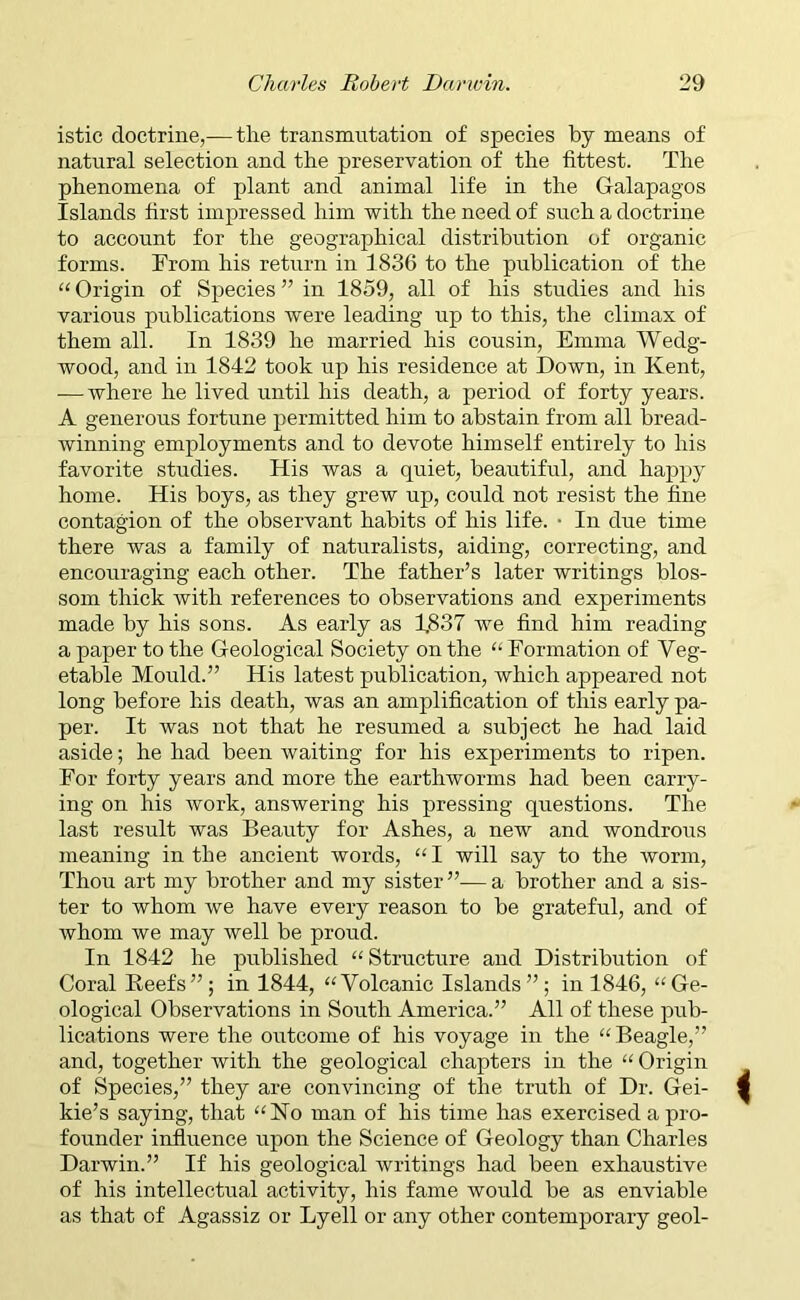 istic doctrine,— tlie transmutation of species by means of natural selection and the preservation of the fittest. The phenomena of plant and animal life in the Galapagos Islands first impressed him with the need of such a doctrine to account for the geographical distribution of organic forms. From his return in 1836 to the publication of the “ Origin of Species ” in 1859, all of his studies and his various publications were leading up to this, the climax of them all. In 1839 he married his cousin, Emma Wedg- wood, and in 1842 took up his residence at Down, in Kent, — where he lived until his death, a period of forty years. A generous fortune permitted him to abstain from all bread- winning employments and to devote himself entirely to his favorite studies. His was a quiet, beautiful, and happy home. His boys, as they grew up, could not resist the fine contagion of the observant habits of his life. • In due time there was a family of naturalists, aiding, correcting, and encouraging each other. The father’s later writings blos- som thick with references to observations and experiments made by his sons. As early as 1.837 we find him reading a paper to the Geological Society on the “ Formation of Veg- etable Mould.” His latest publication, which appeared not long before his death, was an amplification of this early pa- per. It was not that he resumed a subject he had laid aside; he had been waiting for his experiments to ripen. For forty years and more the earthworms had been carry- ing on his work, answering his pressing questions. The last result was Beauty for Ashes, a new and wondrous meaning in the ancient words, “I will say to the worm, Thou art my brother and my sister”—a brother and a sis- ter to whom we have every reason to be grateful, and of whom we may well be proud. In 1842 he published “Structure and Distribution of Coral Beefs”; in 1844, “Volcanic Islands”; in 1846, “Ge- ological Observations in South America.” All of these pub- lications were the outcome of his voyage in the “ Beagle,” and, together with the geological chapters in the “ Origin of Species,” they are convincing of the truth of Dr. Gei- kie’s saying, that “No man of his time has exercised a pro- founder influence upon the Science of Geology than Charles Darwin.” If his geological writings had been exhaustive of his intellectual activity, his fame would be as enviable as that of Agassiz or Lyell or any other contemporary geol-